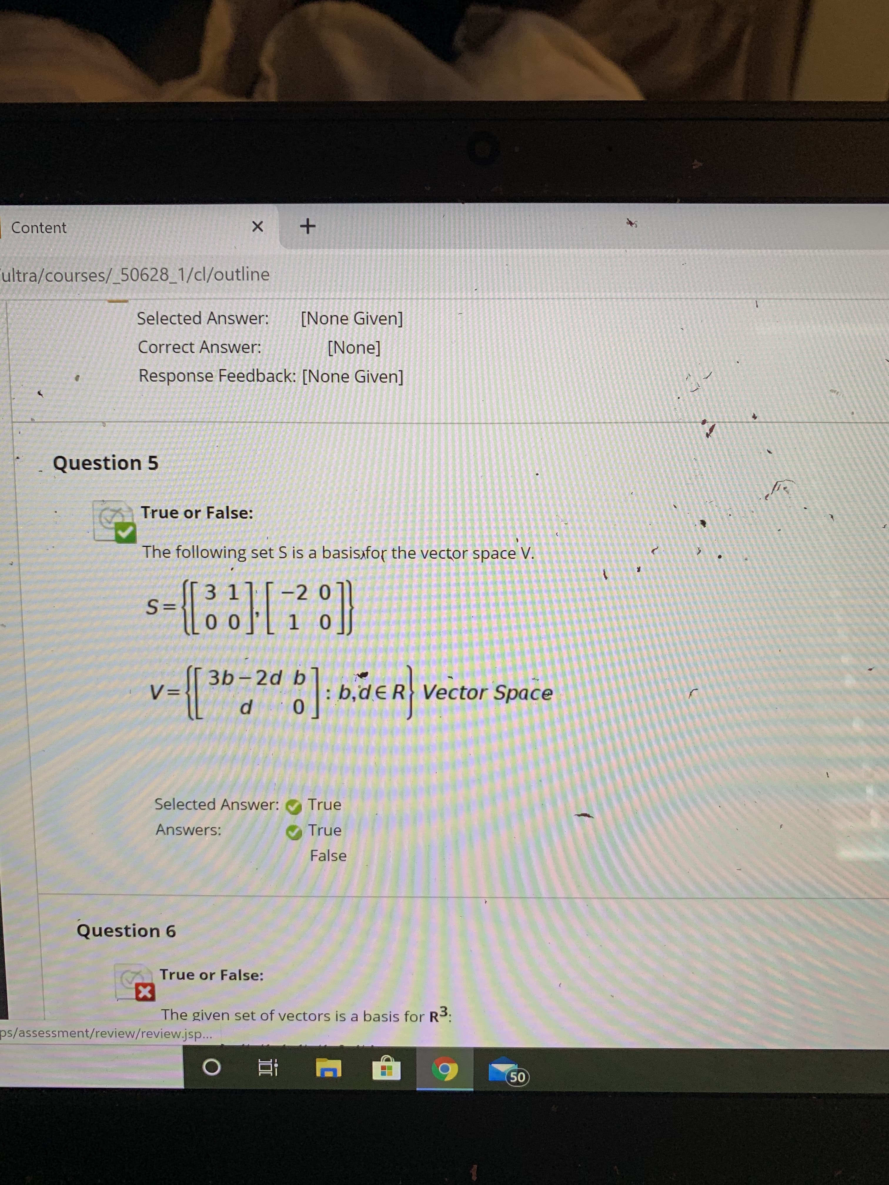 Content
ultra/courses/_50628_1/cl/outline
Selected Answer:
[None Given]
Correct Answer:
[None]
Response Feedback: [None Given]
Question 5
True or False:
The following set S is a basisxfor the vector space V.
7
31
-2 0
S=
llo o][ 1 o]]
3b-2d b
P: b,dER Vector Space
Selected Answer:
True
Answers:
True
False
Question 6
True or False:
The given set of vectors is a basis for R3:
ps/assessment/review/review.jsp...
o 고
50
