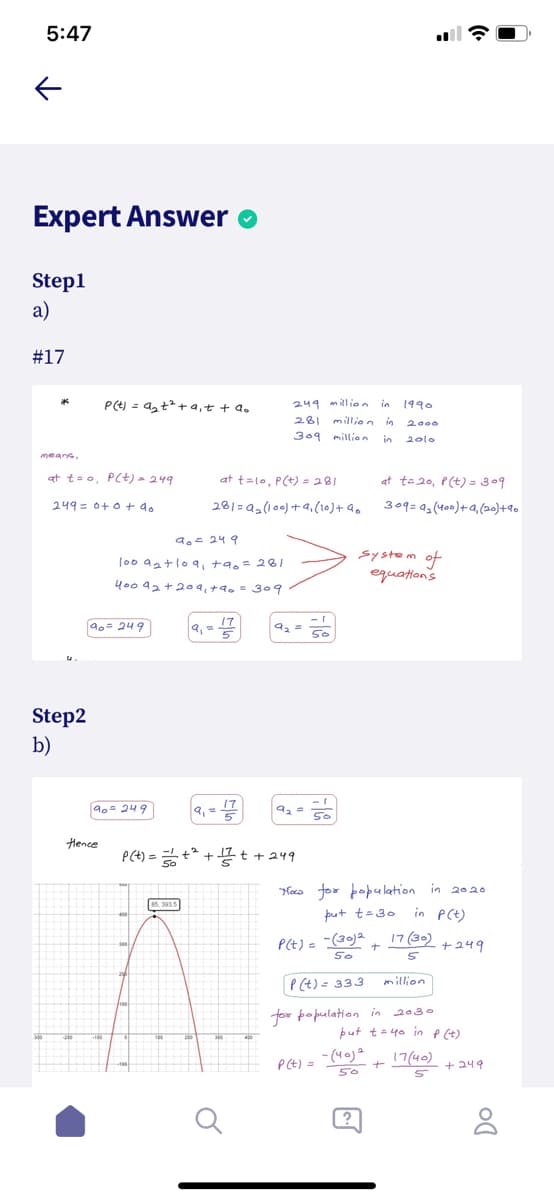 5:47
Expert Answer
Step1
a)
#17
P(e) = azt + a,t + a.
249 million in
1990
281
million in
2000
309 million
in
2010
at t=o, PC+) = 249
at t=lo, P(t) = 281
at te 20, P(t) = 309
249 = 0+o + 4.
281=a2(100) +9,(10)+ 90
309=0 (400)+a,(20)+9o
a.- 24 9
S1stem 아
equations
(0o aatlo9, +9,= 20
400 92 +209, +9, = 309
90= 249
9,= 17
Step2
b)
90- 249
9, = 17
Hence
P(t) = +* + t + 249
Haco for population in 2020o
in PCt)
17(30) + 249
put t=30
P(t) = (30)2
P(t)= 333
million
2030
for population in
put t= 40 in p (t)
- (40)a
17(40)
P(t) =
+ 249
