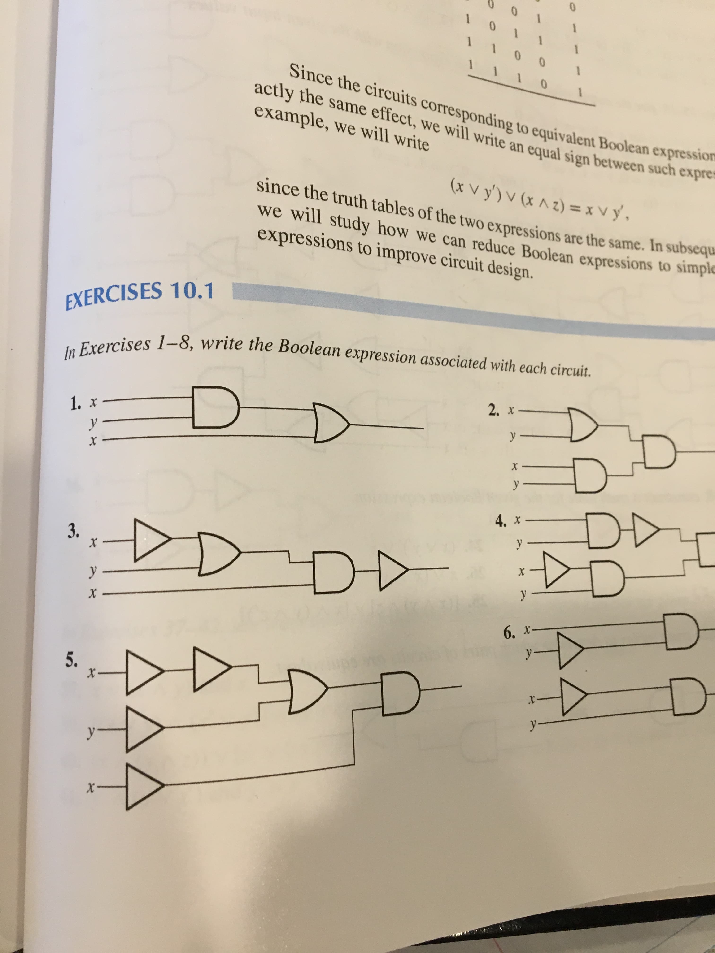 1
1
0
0
1
Since the circuits corresponding to equivalent Boolean
0
actly the same effect, we will write an equal sign between such expres
example, we will write
expression
(xvy')v (xAz)= xvy,
since the truth tables of the two expressions are the same. In subsequ
we will study how we can reduce Boolean expressions to simple
expressions to improve circuit design.
EXERCISES 10.1
In Exercises 1-8, write the Boolean expression associated with each circuit.
2. х
D
1. x
у
y.
x
х
у
DD
4. x-
у
3.
X-
у —
y
X
6, х
y
5.
X_
X
