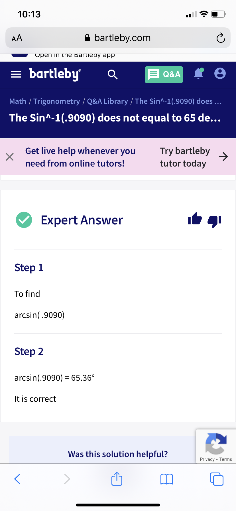 10:13
AA
A bartleby.com
Upen in the Bartieby app
= bartleby
Q&A
Math / Trigonometry / Q&A Library / The Sin^-1(.9090) does ..
The Sin^-1(.9090) does not equal to 65 de...
Get live help whenever you
Try bartleby
->
tutor today
need from online tutors!
Expert Answer
Step 1
To find
arcsin(.9090)
Step 2
arcsin(.9090) = 65.36°
It is correct
Was this solution helpful?
Privacy - Terms
