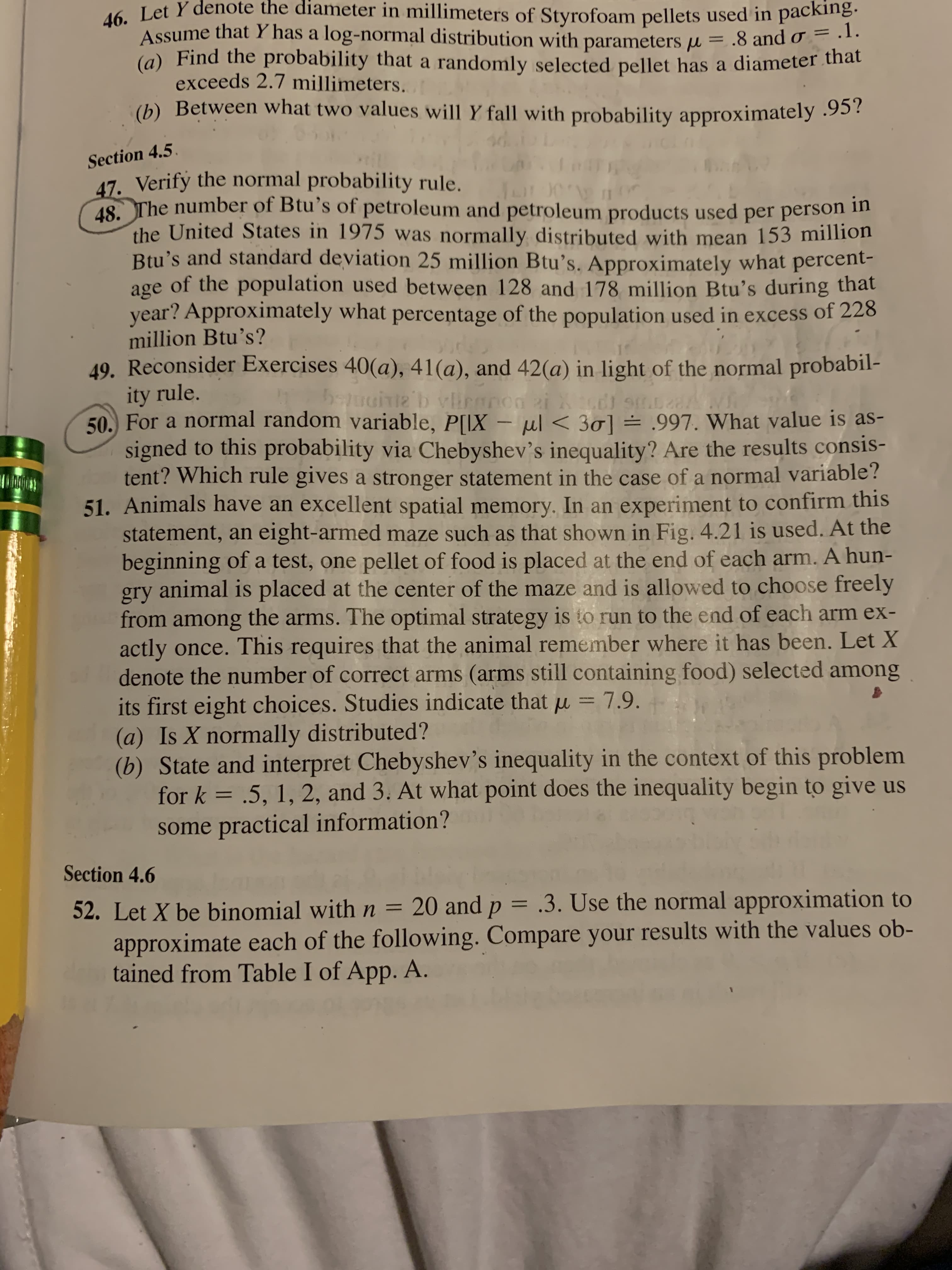 46. Let Y denote the diameter in millimeters of Styrofoam pellets used in packing.
Assume that Y has a log-normal distribution with parameters µ = .8 and o = .1.
(a) Find the probability that a randomly selected pellet has a diameter that
exceeds 2.7 millimeters.
(b) Between what two values will Y fall with probability approximately .95?
Section 4.5.
47. Verify the normal probability rule.
18 The number of Btu's of petroleum and petroleum products used per person m
the United States in 1975 was normally distributed with mean 153 million
Btu's and standard deviation 25 million Btu's. Approximately what percent-
age of the population used between 128 and 178 million Btu's during that
year? Approximately what percentage of the population used in excess of 228
million Btu's?
49. Reconsider Exercises 40(a), 41(a), and 42(a) in light of the normal probabil-
ity rule.
50. For a normal random variable, P[IX – ul < 30] = .997. What value is as-
signed to this probability via Chebyshev's inequality? Are the results consis-
tent? Which rule gives a stronger statement in the case of a normal variable?
51. Animals have an excellent spatial memory. In an experiment to confirm this
statement, an eight-armed maze such as that shown in Fig. 4.21 is used. At the
beginning of a test, one pellet of food is placed at the end of each arm. A hun-
gry animal is placed at the center of the maze and is allowed to choose freely
from among the arms. The optimal strategy is to run to the end of each arm ex-
actly once. This requires that the animal remember where it has been. Let X
denote the number of correct arms (arms still containing food) selected among
its first eight choices. Studies indicate thatu = 7.9.
(a) Is X normally distributed?
(b) State and interpret Chebyshev's inequality in the context of this problem
for k = .5, 1, 2, and 3. At what point does the inequality begin to give us
%3D
some practical information?
Section 4.6
52. Let X be binomial with n = 20 and p = .3. Use the normal approximation to
approximate each of the following. Compare your results with the values ob-
tained from Table I of App. A.
