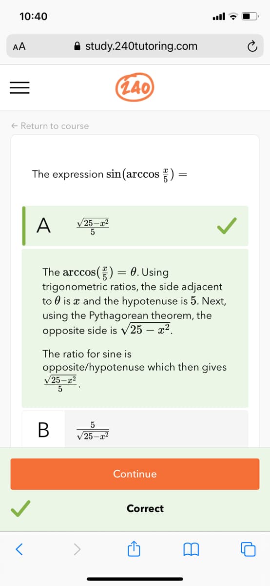 10:40
AA
A study.240tutoring.com
(L40
+ Return to course
The expression sin(arccos )
A
V25–x2
5
The arccos() = 0. Using
trigonometric ratios, the side adjacent
to 0 is x and the hypotenuse is 5. Next,
using the Pythagorean theorem, the
opposite side is v25 – x².
The ratio for sine is
opposite/hypotenuse which then gives
V25-x2
5
V25-2?
Continue
Correct
