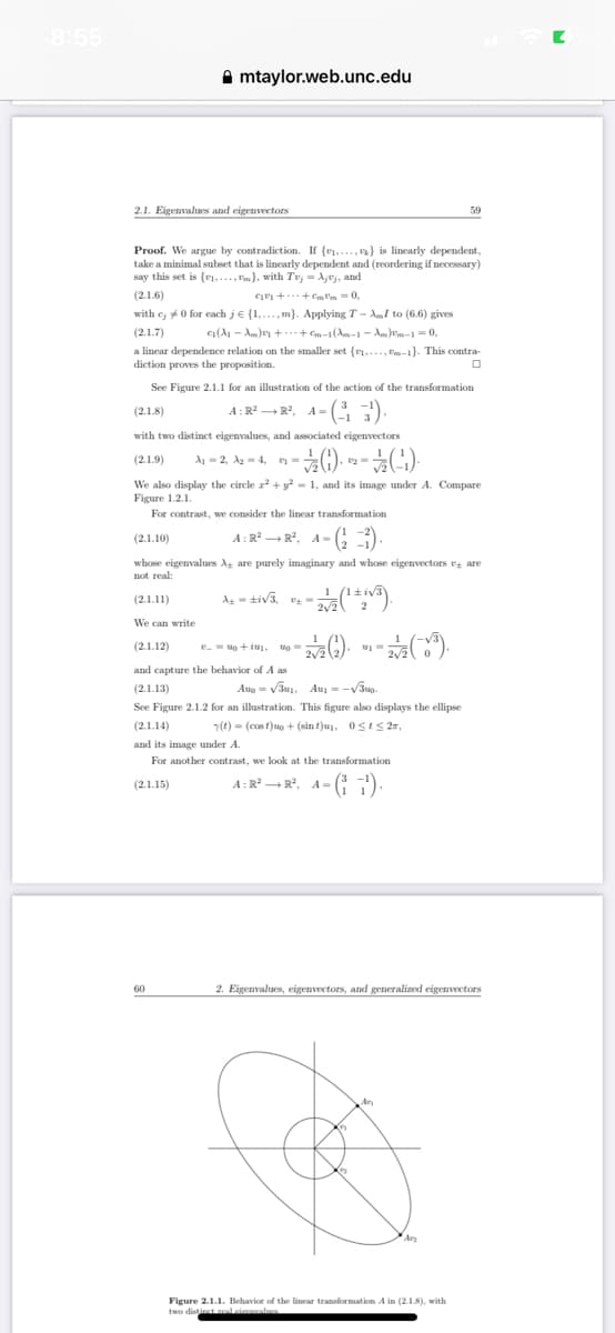 8:55
2.1. Eigenvalues and eigenvectors
mtaylor.web.unc.edu
Proof. We argue by contradiction. If {₁,...,} is linearly dependent,
take a minimal subset that is linearly dependent and (reordering if necessary)
say this set is (....,m), with Tej = Ajuy, and
(2.1.6)
C++-0,
with c; 0 for each je {1,...,m). Applying T- AI to (6.6) gives
C₁(A₁A)++¤m-1 (Am-1 - Am)¤m-1 = 0,
(2.1.7)
a linear dependence relation on the smaller set (1,..., -1}. This contra-
diction proves the proposition.
(2.1.8)
with two distinct eigenvalues, and associated eigenvectors
(2.1.9)
-(1) - (-¹).
See Figure 2.1.1 for an illustration of the action of the transformation
A:R² R², A=(13¹)
A₁2, A₂= 4, y =
We can write
60
А
We also display the circle x² + y² = 1, and its image under A. Compa
Figure 1.2.1.
For contrast, we consider the linear transformation
(2.1.10)
A: R² R², A=(¹-1).
whose eigenvalues A are purely imaginary and whose eigenvectors are
not real:
(2.1.11)
Ati√3, ¹₂:
- 2/1/27 (1+i√³).
2√2
2
(2.1.12)
and capture the behavior of A as
(2.1.13)
Aug =√√31, A = √30-
See Figure 2.1.2 for an illustration. This figure also displays the ellipse
(2.1.14)
(t) = (cost)uo + (sin t)u₂, 0≤t≤ 2*,
and its image under A.
For another contrast, we look at the transformation
(2.1.15)
A:R² R², A=(1¹).
to+im. 140=
- 27/12 (2) 2/2 (3³).
My m
59
2. Eigenvalues, eigenvectors, and generalized eigenvectors
(5
17
Figure 2.1.1. Behavior of the linear transformation A in (2.1.8), with
two distinct real cinemalnes