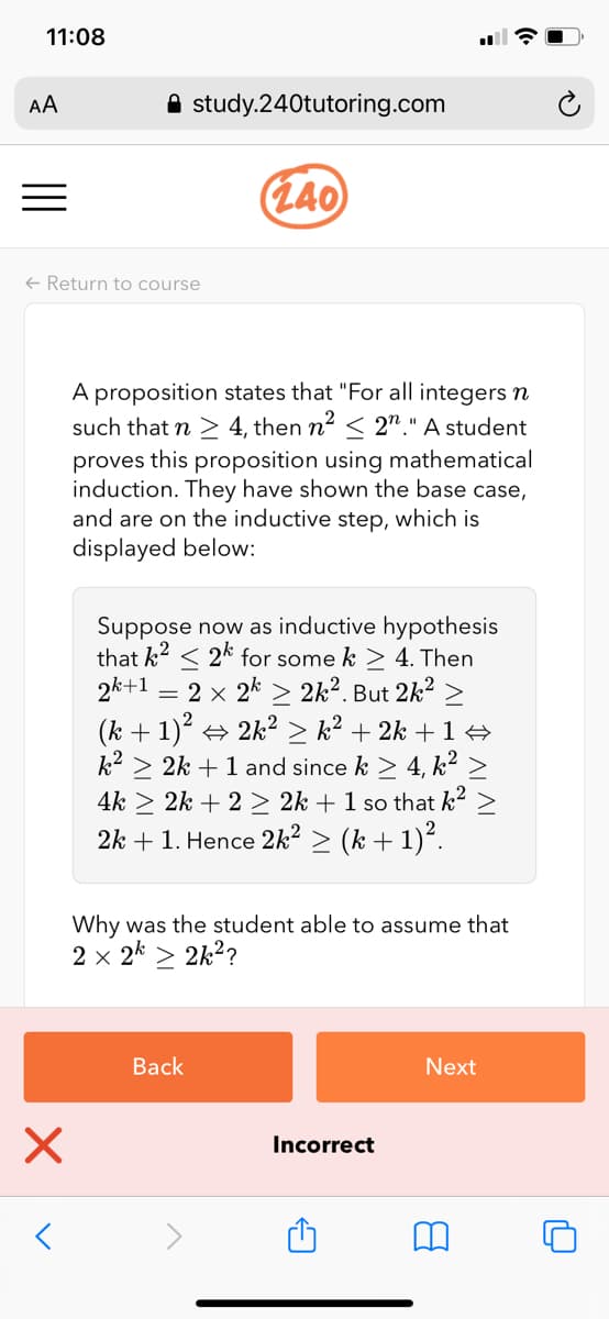 11:08
AA
A study.240tutoring.com
(L40
+ Return to course
A proposition states that "For all integers n
such that n > 4, then n2 < 2"." A student
proves this proposition using mathematical
induction. They have shown the base case,
and are on the inductive step, which is
displayed below:
Suppose now as inductive hypothesis
that k2 < 2k for some k > 4. Then
2k+1 = 2 x 2k > 2k². But 2k² >
(k + 1)? + 2k2 > k² + 2k +1 +
k2 > 2k + 1 and since k > 4, k² >
4k > 2k + 2 > 2k + 1 so that k2 >
2k + 1. Hence 2k² > (k + 1)².
Why was the student able to assume that
2 x 2k > 2k²?
Вack
Next
Incorrect
