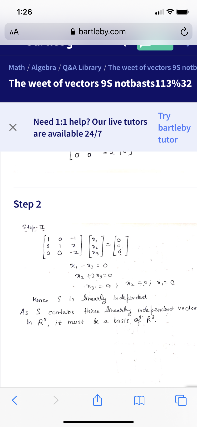 1:26
AA
bartleby.com
Math / Algebra / Q&A Library / The weet of vectors 9S notb
The weet of vectors 9S notbasts113%32
Try
Need 1:1 help? Our live tutors
bartleby
are available 24/7
tutor
Step 2
Step- II
U2
13
Хз о
U2 +213=0
U3. = Q ; H2=0;
S is linearly in de pandert
Hhree linearly inde pendant vector
be a basis. of R3.
Hence
As S contains
in R3, it must
