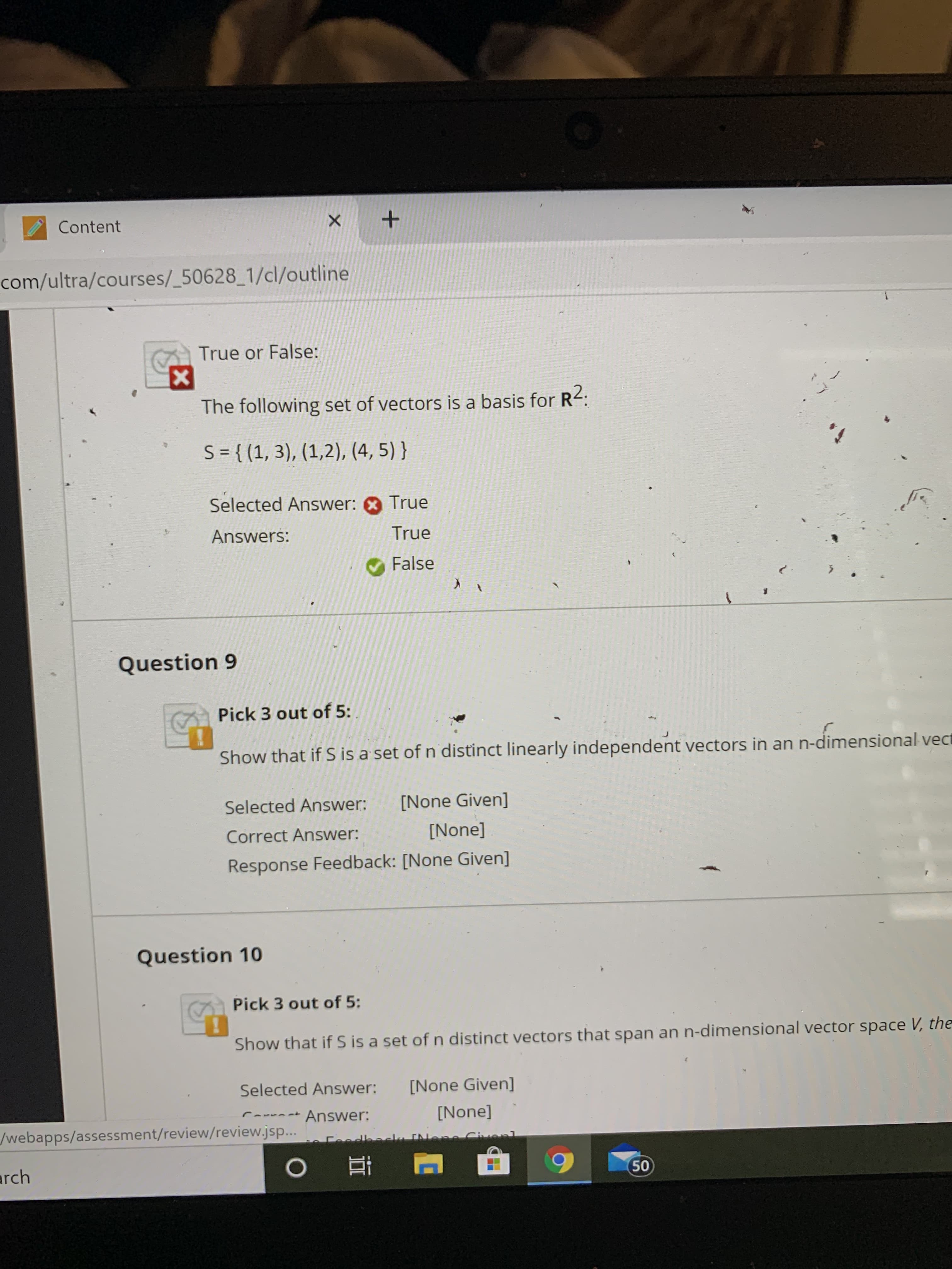 Content
com/ultra/courses/_50628_1/cl/outline
True or False:
The following set of vectors is a basis for R-:
S = { (1, 3), (1,2), (4, 5) }
Selected Answer: O True
Answers:
True
False
Question 9
Pick 3 out of 5:
Show that if S is a set of n distinct linearly independent vectors in an n-dimensional vect
Selected Answer:
[None Given]
Correct Answer:
[None]
Response Feedback: [None Given]
Question 10
Pick 3 out of 5:
Show that if S is a set of n distinct vectors that span an n-dimensional vector space V, the
Selected Answer:
[None Given]
Answer:
[None]
/webapps/assessment/review/review.jsp...
Ceedbaca INene Civenl
arch
50
