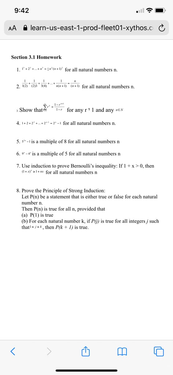 9:42
AA A learn-us-east-1-prod-fleet01-xythos.c
Section 3.1 Homework
1. l'+2' +. +n' - {n°(n + 1)² for all natural numbers n.
2. 1(2) (2)3 3(4)
n(n + 1) (n + 1) for all natural numbers n.
3. Show thate
1-r for any r'1 and any nEN
4. 1+2+2 +. + 2" - 2" -1 for all natural numbers n.
5. s* -1 is a multiple of 8 for all natural numbers n
6. 9* -4" is a multiple of 5 for all natural numbers n
7. Use induction to prove Bernoulli's inequality: If 1+ x > 0, then
(1+ x)" 21+ nx for all natural numbers n
8. Prove the Principle of Strong Induction:
Let P(n) be a statement that is either true or false for each natural
number n.
Then P(n) is true for all n, provided that
(a) P(1) is true
(b) For each natural number k, if P(j) is true for all integers j such
that's jsk, then P(k + 1) is true.
