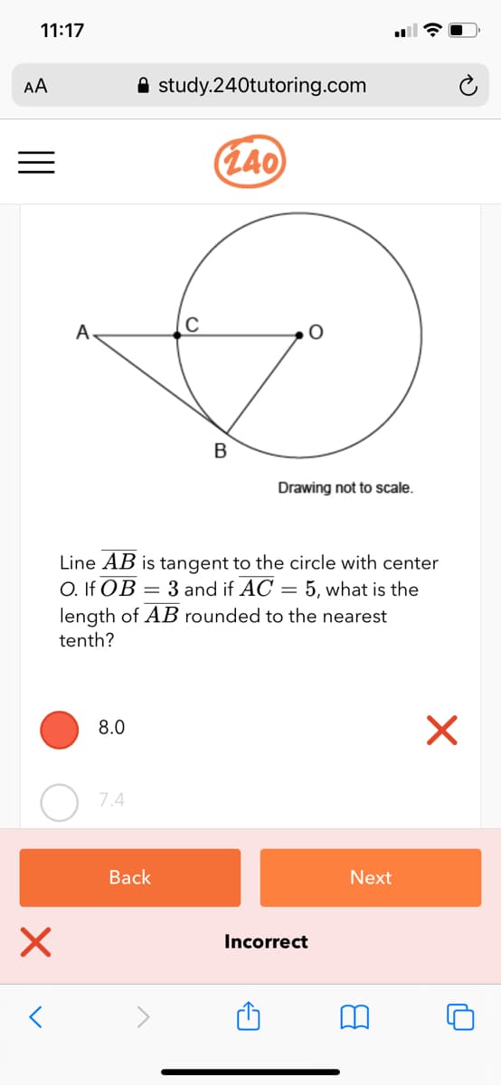 11:17
AA
A study.240tutoring.com
L40
A
C
B
Drawing not to scale.
Line AB is tangent to the circle with center
O. If OB = 3 and if AC = 5, what is the
length of AB rounded to the nearest
tenth?
8.0
7.4
Back
Next
Incorrect
