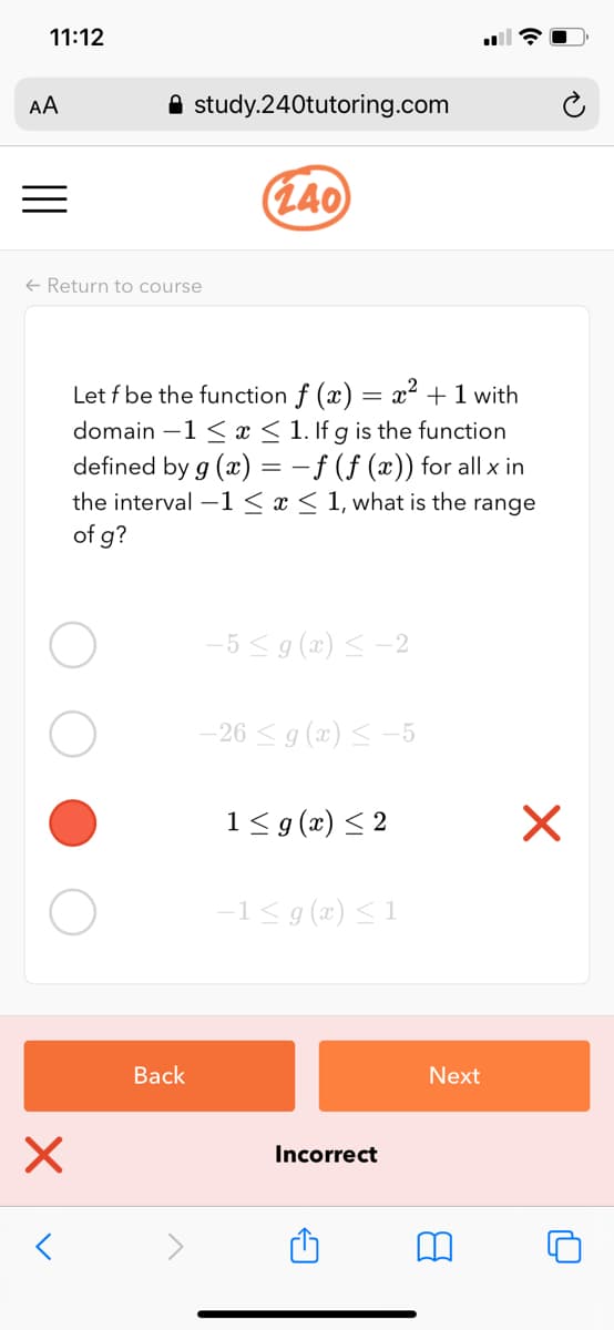 11:12
AA
A study.240tutoring.com
(L40
+ Return to course
Let f be the function f (x) = x² +1 with
domain –1 < x < 1. If g is the function
defined by g (x) = -f (f (x)) for all x in
the interval –1 < x < 1, what is the range
of g?
-5 <9 (x) < -2
-26 < g (x) < -5
1< g(x) < 2
-1< g (x) <1
Вack
Next
Incorrect
