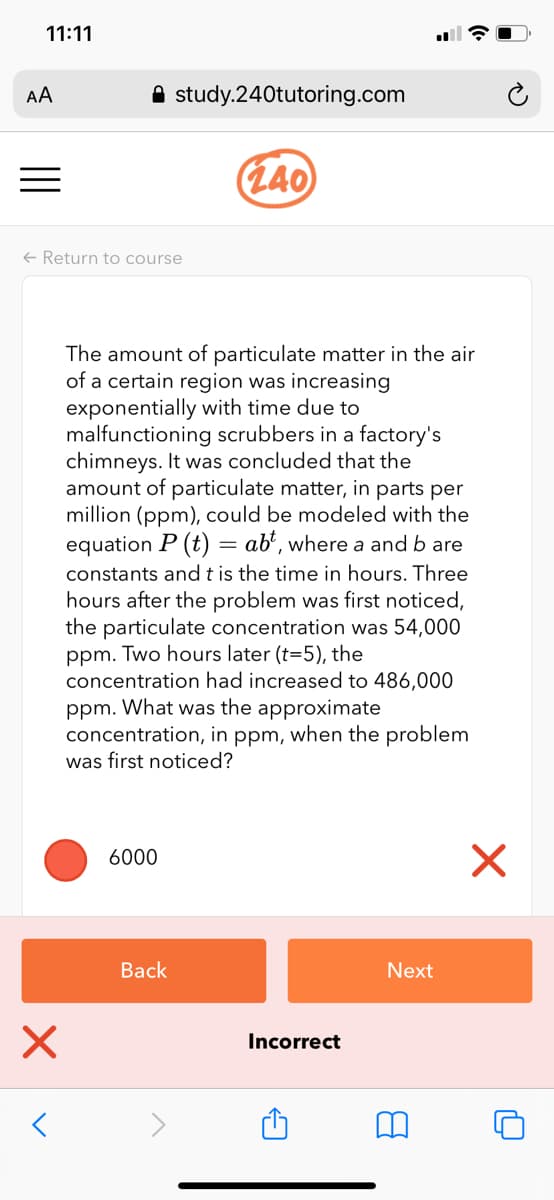 11:11
AA
A study.240tutoring.com
(L40
+ Return to course
The amount of particulate matter in the air
of a certain region was increasing
exponentially with time due to
malfunctioning scrubbers in a factory's
chimneys. It was concluded that the
amount of particulate matter, in parts per
million (ppm), could be modeled with the
equation P (t) = ab², where a and b are
constants and t is the time in hours. Three
hours after the problem was first noticed,
the particulate concentration was 54,000
ppm. Two hours later (t=5), the
concentration had increased to 486,000
ppm. What was the approximate
concentration, in ppm, when the problem
was first noticed?
6000
Вack
Next
Incorrect
