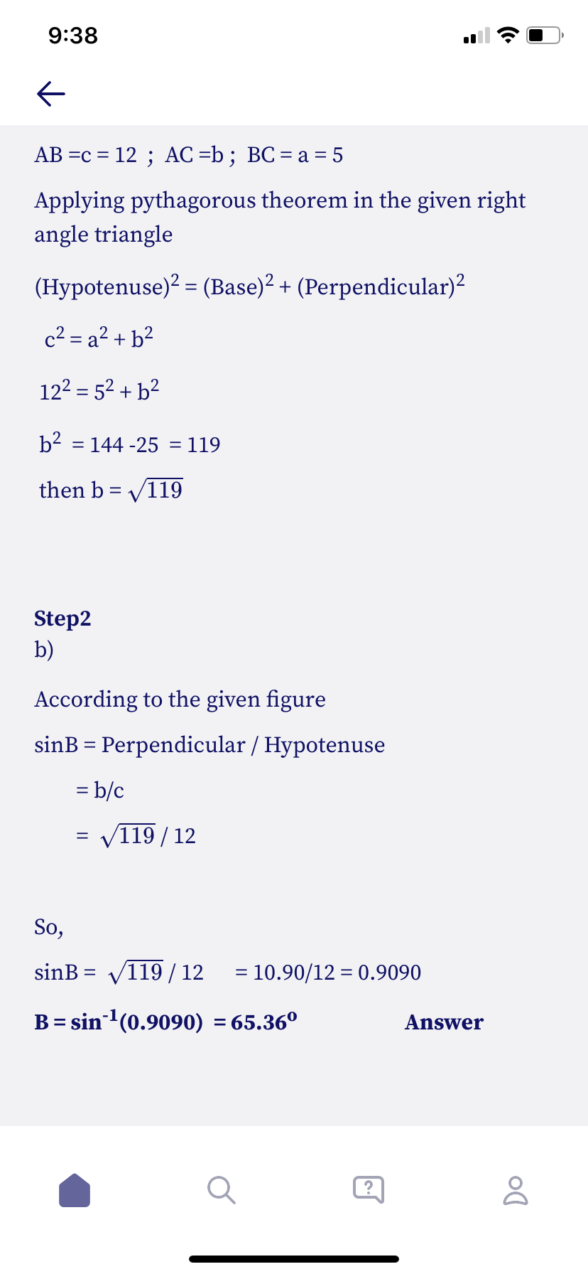 **Title: Solving a Right Angle Triangle Using the Pythagorean Theorem and Trigonometry**

**Step 1: Applying the Pythagorean Theorem**

Given:
- \( AB = c = 12 \)
- \( AC = b \)
- \( BC = a = 5 \)

Using the Pythagorean Theorem for the right angle triangle:

\[
(\text{Hypotenuse})^2 = (\text{Base})^2 + (\text{Perpendicular})^2
\]

\[
c^2 = a^2 + b^2
\]

Substituting the known values:

\[
12^2 = 5^2 + b^2
\]

Solving for \( b \):

\[
b^2 = 144 - 25 = 119
\]

\[
b = \sqrt{119}
\]

**Step 2: Calculating the Sine of Angle B**

According to the given figure:

\[
\sin B = \frac{\text{Perpendicular}}{\text{Hypotenuse}} = \frac{b}{c}
\]

\[
\sin B = \frac{\sqrt{119}}{12}
\]

Calculating the approximate value:

\[
\sin B = \frac{10.90}{12} \approx 0.9090
\]

Finding angle B:

\[
B = \sin^{-1}(0.9090) \approx 65.36^\circ
\]

**Answer: \( B = 65.36^\circ \)**
