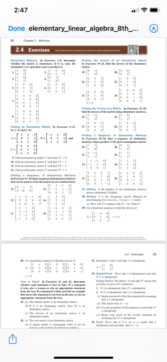 2:47
Done elementary_linear_algebra_8th_...
82
Chapter 2 Matrices
2.4 Exercises Se Cuichat com tor woted ou solutona to odd numbered enercises.
Elementary Matrices In Exercises 1-8, determine
whether the matrix is elementary. If it is, state the
elementary row operation used to produce it.
Finding the Inverse of an Elementary Matrix
In Exercises 19-24, find the inverse of the elementary
matrix.
1.
2.
lo
20. 5
19.
3.
12
[o
21. 0
4.
ol
[2
5. 0
22. 0
0 -3
0]
6. 0
[2
[A
23. 0 1
0 0
24.
.
0 0
7.
-5
1
0 0 0
0 0
Finding the Inverse of a Matrix In Exercises 25-28,
find the inverse of the matrix using elementary matrices.
1.
8.
3 -2
25.
26.
0 -3
0 -1
27. 0 6
6 -1
Finding an Elementary Matrix In Exercises 9-12,
let A, B, and C be
28. 0 2
4
2
-1
2
B =
0.
Finding a Sequence of Elementary Matrices
In Exercises 29-36, find a sequence of elementary
matrices whose product is the given nonsingular matrix.
2
21. and
-1
20. l
31. [;
30. ol
4
29.
C =
-1
2
32.
9. Find an elementary matrix E such that FA - R
10. Find an elementary matrix E such that FA - C
I1. Find an elementary matrix F such that FR- A
12. Find an elementary matrix F such that FC- A
[-2
31
2
33. -1 3
34. 2
5
6.
3
4
[4
2
Finding a Sequence of Elementary Matrices
In Exercises 13-18, find a sequence of elementary matrices
that can be used to write the matrix in row-echelon form.
0 -1
3
35.
0 0
36. o
0 -1
0 0 -2
2
2
| -1
3 -3
13. 0 1 ?1
10 -
14. I -1
2 -2
37. Writing Is the product of two elementary matrices
always elementary? Explain.
38. Writing E is the elementary matrix obtained by
interchanging two rows in A is an x matrix.
(a) How will FA compare with A? (b) Find E.
2
2
-2 -1
0]
[1
8 -4 16. 2
3
3
15.
4
5 -1
-4
2
-6
12
8
-2
-2
3 -4
I -2
-6
39. Use elementary matrices to find the inverse of
3
17.
-3
3
18.
2
4
[1
A-0
2
5 -1
- 1
2 -2
8 -5
ongm
2.4 Exercises
83
40. Use elementary matrices to find the inverse of
53. Determine a and h such that A is idempotent.
A-0
1||o
54. Guided Proof Prove that A is idempotent if and only
if A is idempotent.
Getting Started: The phrase "if and only if" means that
you have to prove two statements:
1. If A is idempotent, then A' is idempotent.
2. If A' is idempotent, then A is idempotent.
(i) Begin your proof of the first statement by assuming
that A is idempotent.
(ii) This means that A- A.
(iii) Use the properties of the transpose to show that A
is idempotent.
(iv) Begin your proof of the second statement by
assuming that A" is idempotent.
True or False? In Exercises 41 and 42, determine
whether each statement is true or false. If a statement
is true, give a reason or cite an appropriate statement
from the text. Ifa statement is false, provide an example
that shows the statement is not true in all cases or cite an
appropriate statement from the text.
41. (a) The identity matrix is an elementary matrix.
(b) If E is an elementary matrix, then 2E is an
elementary matrix.
(c) The inverse of an elementary matrix is an
elementary matrix.
42. (a) The zero matrix is an elementary matrix.
(b) A square matrix is nonsingular when it can be
written as the product.of elementary matrices
55. Proof Prove that ifA is an nXH matrix that is
idempotent and invertible, then A -
