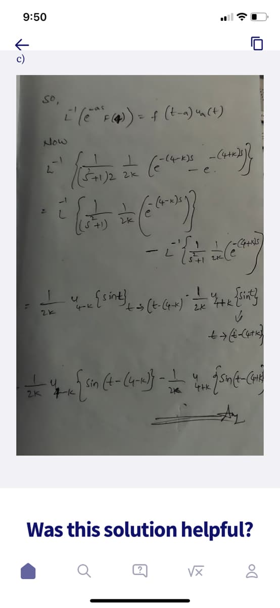 9:50
c)
So,
L' (e^ F (4)) = f (t_^) un(t)
Now
-1
L
J
2k
{(571)2 = - )})
-e.
--(4-k)s
(e-14
it la = (han))
2k
-L
(5²1
-(4+ks)
(6²
Yome { sint) +- (+-(4+-+) - =—=—= "4+++ {Sint}
4-k
2x
✓
+ → (+-(4+1)
#4 [sin (4-(4-1)) - 4 [soft-Con
2K 4-k
213
vx
Was this solution helpful?
8