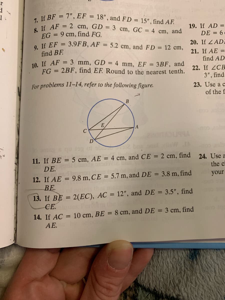 8. If AF = 2 cm, GD = 3 cm, GC = 4 cm, and
7. If BF = 7", EF = 18", and FD = 15", find AF.
9. If EF = 3.9FB, AF = 5.2 cm, and FD = 12 cm,
10. If AF = 3 mm, GD = 4 mm, EF
%3D
%3D
19. If AD =
DE = 6
%3D
EG = 9 cm, find FG.
%3D
20. If Z ADÍ
%3D
find BF.
21. If AE =
find AD.
%3D
3BF, and
FG = 2BF, find EF. Round to the nearest tenth.
%3D
22. If 2CB
3", find
For problems 11-14, refer to the following figure.
23. Use a c
of the f
B
E
C
D
0) sb
bas an
11. If BE
DE.
5 cm, AE = 4 cm, and CE = 2 cm, find
24. Use a
the ci
%3D
12. If AE
9.8 m, CE = 5.7 m, and DE
3.8 m, find
your
%3D
||
ВЕ.
points that
13. If BE = 2(EC), AC = 12", and DE = 3.5", find
СЕ.
%3D
%3D
Per
14. If AC = 10 cm, BE = 8 cm, and DE = 3 cm, find
AE.
%3D
