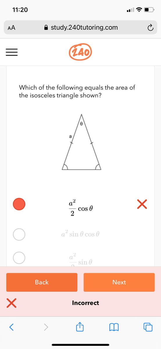 11:20
AA
A study.240tutoring.com
(140)
Which of the following equals the area of
the isosceles triangle shown?
cos 0
a sin 0 cos 0
sin 0
Вack
Next
Incorrect
