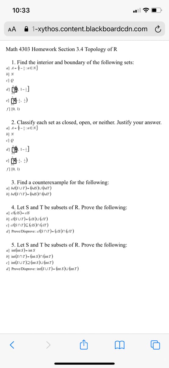 10:33
AA
A 1-xythos.content.blackboardcdn.com
Math 4303 Homework Section 3.4 Topology of R
1. Find the interior and boundary of the following sets:
a] A = { - + : nɛN}
b] N
c] Q
d]
1-4
e) 2 )
SI [0, 1)
2. Classify each set as closed, open, or neither. Justify your answer.
a] A= { - :neN}
b] N
c] Q
d] E). 1-4
e] 가, )
SI [0, 1)
3. Find a counterexample for the following:
a] bd(S UT)= (bds)U (bdT)
b] bd(snT)- (bdS )n (bdT)
4. Let S and T be subsets of R. Prove the following:
a] cl(clS)= clS
b] ct(SUT)- (cIS)U (c!T)
c] cl(snT)C (cIS)n (eIT)
d] Prove/Disprove : c(S nT)- (cIS)n(cIT)
5. Let S and T be subsets of R. Prove the following:
a] int(int S)- int S
b] int(snT)= (int S)n (int 7 )
c] int(SUT)2 (int S)U (int 7)
d] Prove/Disprove : int(S U T)= (int S )U (int 7 )
