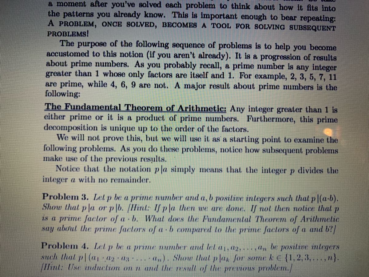 a moment after you've solved each problem to think about how it fits into
the patterns you already know. This is important enough to bear repeating:
A PROBLEM, ONCE SOLVED, BECOMES A TOOL FOR SOLVING SUBSEQUENT
PROBLEMS!
The purpose of the following sequence of problems is to help you become
accustomed to this notion (if you aren't already). It is a progression of results
about prime numbers. As you probably recall, a prime number is any integer
greater than 1 whose only factors are itself and 1. For example, 2, 3, 5, 7, 11
are prime, while 4, 6, 9 are not. A major result about prime numbers is the
following:
The Fundamental Theorem of Arithmetic: Any integer greater than 1 is
either prime or it is a product of prime numbers. Furthermore, this priime
decomposition is unique up to the order of the factors.
We will not prove this, but we will use it as a starting point to examine the
following problems. As you do these problems, notice how subsequent problems
make use of the previous results.
Notice that the notation p la simply means that the integer p divides the
integer a with no remainder.
Problem 3. Lel p be a prime number and a, b positive integers such that p (a-b).
Shoru that p la or p|b. [Hint: If pla then we are done. If not then nolice that p
ts a prime factor of a b. Whal does the Fundlamental Theorem of Arithmetie
say aboul the prime factors of a b compared to the prime factors of a and b?/
Problem 4. Let p be a prime number and let a1, a2,..,l, be positioe mlegers
such thal p( 42 d3
/Hint: Use induction on n and the resull of the premous problem./
- 0,). Show thal pla, for someke{1,2,3,... 12}.
