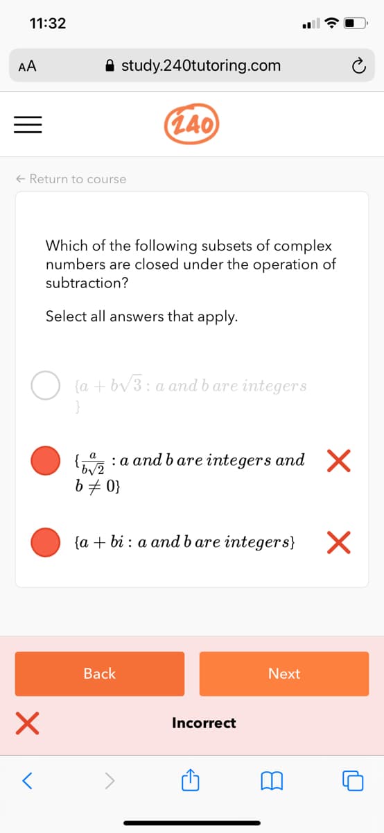11:32
AA
A study.240tutoring.com
(L40
+ Return to course
Which of the following subsets of complex
numbers are closed under the operation of
subtraction?
Select all answers that apply.
{a + bv3: a and b are integers
{,, :a and b are integers and X
b # 0}
{a + bi : a and b are integers}
Вack
Next
Incorrect
