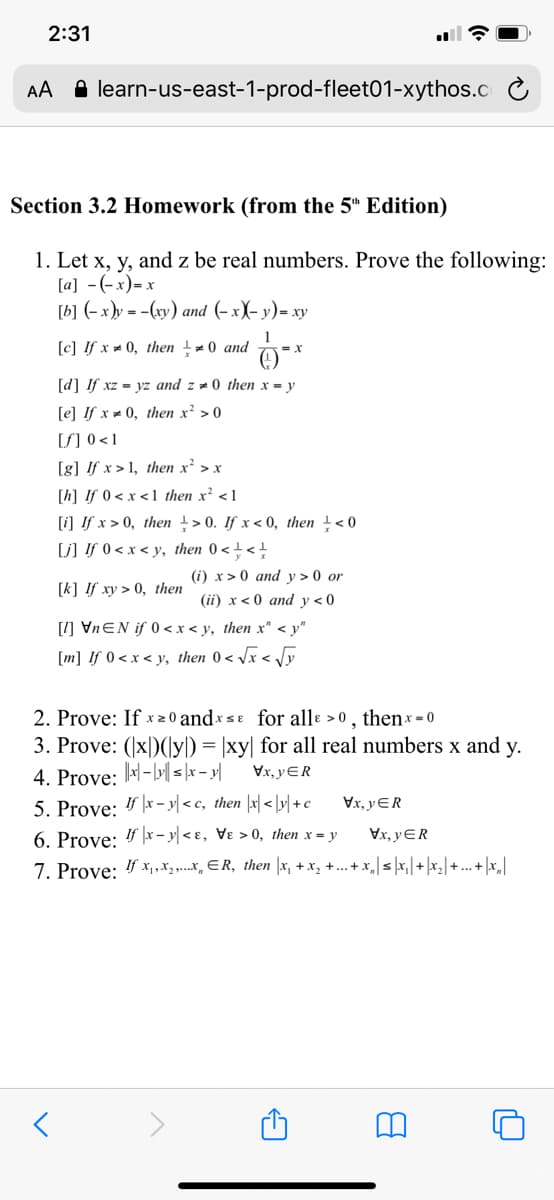 2:31
AA A learn-us-east-1-prod-fleet01-xythos.C
Section 3.2 Homework (from the 5" Edition)
1. Let x, y, and z be real numbers. Prove the following:
[a] -(-x)= x
[b] (-x)y = -(xy) and (- x)- y)= xy
[c] If x = 0, then - 0 and
[d] If xz = yz and z # 0 then x = y
[e] If x 0, then x² > 0
[S] 0 <1
[g] !f x > 1, then x² > x
[h] If 0 < x < 1 then x² <1
[i] If x > 0, then > 0. If x < 0, then +< 0
[j] !f 0 < x < y, then 0 < +<!
(i) x > 0 and y > 0 or
[k] If xy > 0, then
(ii) x< 0 and v<0
[1] VNEN if 0<x< y, then x" < y"
[m] If 0 < x < y, then 0 < /x < Jy
2. Prove: If x 2 0 and×sɛ for allɛ >0 , thenx = 0
3. Prove: (x|)(y) = |xy| for all real numbers x and y.
Vx, yER
4. Prove: -| s |x – y|
5. Prove: 4- y| < c, then |x| < |r| +c
Vx, yER
6. Prove: " |x – y| < ɛ, Vɛ > 0, then x = y
Vx, yER
7. Prove: 4 x, ,X3,...x, ER, then |x, + x, +.. + x,|sx, |+ |x,| + ... + |x_|
