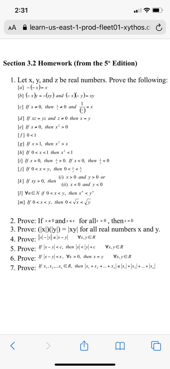 2:31
AA A learn-us-east-1-prod-fleet01-xythos.C
Section 3.2 Homework (from the 5" Edition)
1. Let x, y, and z be real numbers. Prove the following:
[a] -(-x)= x
[b] (-x)y = -(xy) and (- x)- y)= xy
[c] !f x = 0, then -0 and
[d] If xz = yz and z = 0 then x = y
[e] If x 0, then x² > 0
[S] 0 <1
[g] !f x > 1, then x' > x
[h] If 0 < x < 1 then x² <1
[i] If x > 0, then +> 0. If x < 0, then +< 0
[j] !f 0 < x < y, then 0 < + <!
(i) x > 0 and y > 0 or
[k] If xy > 0, then
(ii) x< 0 and y<0
[1] VnEN if 0 <x< y, then x" < y"
[m] If 0 < x < y, then 0 < /x < Jy
2. Prove: If x z 0 andxsɛ for allɛ > 0 , thenx = 0
3. Prove: (x|)(y) = |xy| for all real numbers x and y.
Vx, yER
4. Prove: -| s |x – y|
5. Prove: 4- y| < c, then |x| < |r| +c
Vx, yER
6. Prove: " |x – y| < ɛ, Vɛ > 0, then x = y
Vx, yER
7. Prove: 4 x, ,X3,...x, ER, then |x, + x, +.. + x,|sx, |+ |x_| + ... + |x_|
