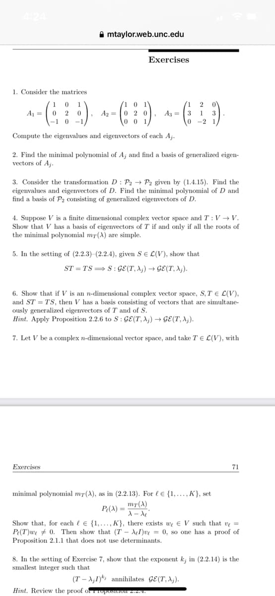 4:24
1. Consider the matrices.
mtaylor.web.unc.edu
1 0 1
2
A₁ 02
- (₁ ¦ ¦) + - ( ¦ ¦) ^ - ( ¹ )
0
A₂ = 020, A33 1
-1 0 -1
0-2
Exercises
Compute the eigenvalues and eigenvectors of each Aj.
2. Find the minimal polynomial of A; and find a basis of generalized eigen-
vectors of Aj.
3. Consider the transformation D: P2 P2 given by (1.4.15). Find the
eigenvalues and eigenvectors of D. Find the minimal polynomial of D and
find a basis of P2 consisting of generalized eigenvectors of D.
4. Suppose V is a finite dimensional complex vector space and T: V→V.
Show that V has a basis of eigenvectors of T if and only if all the roots of
the minimal polynomial mr(A) are simple.
5. In the setting of (2.2.3)-(2.2.4), given SE L(V), show that
ST=TS⇒S: GE(T, Aj) →GE(T, Aj).
Exercises
6. Show that if V is an n-dimensional complex vector space, S, T = L(V),
and ST TS, then V has a basis consisting of vectors that are simultane-
ously generalized eigenvectors of T and of S.
Hint. Apply Proposition 2.2.6 to S: GE(T, X₁)→GE(T, A₁).
7. Let V be a complex n-dimensional vector space, and take TE L(V), with
minimal polynomial mȚ(A), as in (2.2.13). For l {1,..., K}, set
mT(X)
P(X) =
x-de
Show that, for each le {1,..., K}, there exists we V such that ve =
Pe(T) we 0. Then show that (TAI)ve = 0, so one has a proof of
Proposition 2.1.1 that does not use determinants.
71
8. In the setting of Exercise 7, show that the exponent k; in (2.2.14) is the
smallest integer such that
(TAI) annihilates GE (T, Aj).
Hint. Review the proof of roposition 2.2.4.