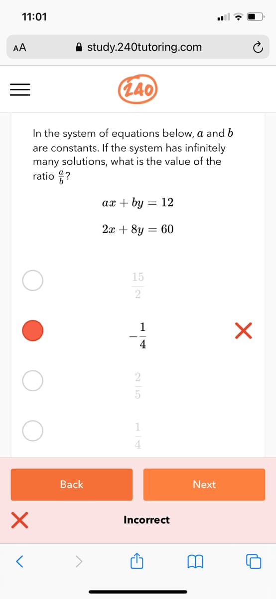 11:01
AA
A study.240tutoring.com
(140)
In the system of equations below, a and b
are constants. If the system has infinitely
many solutions, what is the value of the
ratio ?
ax + by = 12
2х + 8y — 60
15
2
1
4
1
Back
Next
Incorrect
