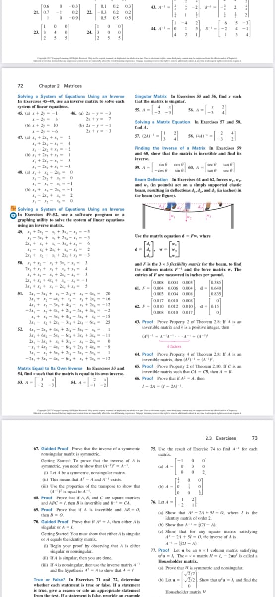 0.6
21. 0.7
-0.3]
0.1
0.2 0.3
22. -0.3
0.2
43. A-
B--
-1
0.2
0.2
-0.9
0.5
0.5
0.
-4
6
44. A -0
B--2
4
23. 3
2
24. 3
2
4
4
3
4
5
5
5 5
Ce tcer e
t dy C
72
Chapter 2 Matrices
Solving a System of Equations Using an Inverse
In Exercises 45-48, use an inverse matrix to solve each
system of linear equations.
Singular Matrix In Exercises 55 and 56, find x such
that the matrix is singular.
.
55. A -[-
56. A -
46. (a) 2x - y- -3
2r +y= 7
45. (a) x+ 2y --
x- 2y - 3
Solving a Matrix Equation In Exercises 57 and 58,
find A.
(b) x+ 2y - 10
(b) 2x - y--I
x- 2y - -6
2x +y--3
57. (24)- -
58. (44)- -
47. (a) x, + 2x, + x,- 2
X + 2x, - - 4
X - 2x, + --2
(b) x, + 2x, + x,- I
X, + 2x, - x,- 3
X- 2x, + x, --3
48. (a) x, + X, - 2x, - 0
X- 2x, + x - 0
X,- X,- x,--1
(b) x, + x - 2x, - -I
,- 2x, + , - 2
Finding the Inverse of a Matrix In Exercises 59
and 60, show that the matrix is invertible and find its
inverse.
59, a - [-
[sec e tan e
sin e co f
|- cos 6
sin e 60. A
sin e
I
tan e sec e
Beam Deflection In Exercises 61 and 62, forces w.W
and w, (in pounds) act on a simply supported elastic
beam, resulting in deflections d, dz, and d, (in inches) in
the beam (see figure).
Solving a System of Equations Using an Inverse
In Exercises 49-52, use a software program or a
graphing utility to solve the system of linear equations
using an inverse matrix.
49. X, + 2x, - , + 3x, - --3
X - 3x, + x, + 2x, - X = -3
2r, + x + 1, - 3x, + x, = 6
X- + 2x, + -X= 2
2x, + -A + 2x, + X- -3
Use the matrix equation d- Fw, where
--E
d =
50. , + x - x, + 3x, - x, - 3
2x, + 1 + + + I = 4
X, + X - x + 2x,- x,- 3
2x, +x, + 4x, + x- x, - -1
3x, +x+ - 2, + x- 5
51. 2r, - 3x, + x - 2, + Xg - 4xg = 20
3x, + - 4x, + - + 2x,-- 16
4x, + - 3x, + 4, - + 2,- -12
-Sx, - + 4x, + 2x, - 5x, + 3x, -2
X+ - 3x,+ 4 - 3x, + X--15
3x, - X + 2x, - 3x, + 2r, - 6r, - 25
4x, - 2x, + 4x, + 2, - Sx, - - I
3x, + 6x, - Sx, - 6, + 3x, + 3x,- -11
2x, - 3x, + x, + 3, - - 2, 0
-X, + 4x, - 4x, - 6, + 2x, + 4x,- -9
3x, - , + Sx, + 2x, - 3x,
- 2r, + 3x, - 4x, - 6x, + x, + 2x, - - 12
and Fis the 3 x 3 flexibility matrix for the beam, to find
the stiffness matrix F- and the force matrix w. The
entries of F are measured in inches per pound.
0.008 0.004 0.003
61. F-0.004 0.006 0.004
0.003 0.004 0.008
[0.017 0.010 0.008
62. F= 0.010 0.012 0.010. d =0.15
0.008 0.010 0.017]
[0.585
d-0.640
0.835
[ 0]
of
63. Proof Prove Property 2 of Theorem 2.8: If A is an
invertible matrix and is a positive integer, then
52.
(A)- - A'A-. A- (A-Y
k factors
5x, - I
64. Proof Prove Property 4 of Theorem 2.8: If A is an
invertible matrix, then (A)-- (A-.
65. Proof Prove Property 2 of Theorem 2.10: If C is an
invertible matrix such that CA - CB, then A - B.
66. Proof Prove that if A= A, then
Matrix Equal to Its Own Inverse In Exercises 53 and
54, find r such that the matrix is equal to its own inverse.
53. A -|
54. A-i
1- 24 = (1 - 24)-1.
C Cm e
y m C l
2.3 Exercises
73
67. Guided Proof Prove that the inverse of a symmetric
nonsingular matrix is symmetric.
Getting Started: To prove that the inverse of A is
symmetric, you need to show that (A-)7 = A-.
(i) Let A be a symmetric, nonsingular matrix.
(ii) This means that A = A and A exists.
75. Use the result of Exercise 74 to find A for each
matrix.
[-1
(a) A-
3
0 0
2
(iii) Use the properties of the transpose to show that
(A- is equal to A.
(b) A =0
68. Proof Prove that if A, B, and C are square matrices
and ABC = 1, then B is invertible and B- CA.
76. Let A=
69. Proof Prove that if A is invertible and AB - 0,
then B = 0.
70. Guided Proof Prove that if A - A, then either A is
singular or A-.
(a) Show that A - 24 + 51 - O, where I is the
identity matrix of order 2.
(b) Show that A-- (21 - A).
(c) Show that for any square matrix satisfying
A - 24 + 5/- 0, the inverse of A is
Getting Started: You must show that either A is singular
or A equals the identity matrix.
(i) Begin your proof by observing that A is either
singular or nonsingular.
A-- (21 - A).
77. Proof Let u be an nxI column matrix satisfying
u'u - . The x matrix H - 1, - 2uu' is called a
Householder matrix.
(ii) If A is singular, then you are done.
(ii) If A is nonsingular, then use the inverse matrix A-
and the hypothesis A A to show thatA-/
(a) Prove that H is symmetric and nonsingular.
True or False? In Exercises 71 and 72, determine
whether each statement is true or false. If a statement
(b) Let u =2/2 Show that u'u = 1, and find the
is true, give a reason or cite an appropriate statement
from the text. If a statement is false, provide an exampl
Houscholder matrix H
