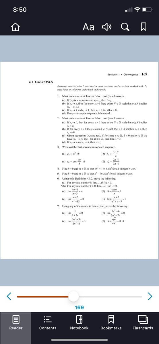 8:50
Aa
Section 4.1. Convergence 169
4.1 EXERCISES
Exercises marked with * are used in later sections, and exercises marked with *
have hints or solutions in the back of the book.
1. Mark each statement True or False. Justify cach answer.
(a) If (s.) is a sequence and s, S, then /-.
(b) Ifs, s, then for every e> 0 there exists Ne N such that n2 N implies
(c) If s, k and t, → k, then s, -t, for all n e N.
(d) Every convergent sequence is bounded.
2. Mark each statement True or False. Justify each answer.
(a) Ifs, 0, then for every e> 0 there exists Ne N such that n2 N implies
(b) If for every e>0 there exists Ne N such thatn2 N implies s, < 6, then
S.0.
(c) Given sequences (s,) and (a.), if for some s e R, k> 0 and m eN we
have s,-sS kla. for all n> m, then lim s, =s.
(d) Ifs, →s and s, 1, then s = t.
3. Write out the first seven terms of each sequence.
(a) a, -n *
(-1)"
(b) b, =
2n+1
(c) c,- cos
с, соs
(d) d,
3n-1
4. Find k>0 and meN so that 6n' + 17n s kn' for all integers n2 m.
5. Find k>0 and me N so that n- 7n 2 ku for all integers n2m.
6. Using only Definition 4.1.2, prove the following.
(a) For any real number k, lim, (k/n) - 0.
*(b) For any real number k > 0, lim,(1/n) = 0.
() lim An +1
4
n+3
(d) lim Sin -0
(d) lim
n+3
(e) lim-
n-13
n+2
(f) lim =0
n +n-3
7. Using any of the results in this section, prove the following.
Sn -6
(a) lim
=0
2+ 3n
(b) lim
2n - 7n
6n +3n
= 3
2n -5
(c) lim
(d) lim V
<>
169
Reader
Contents
Notebook
Bookmarks
Flashcards
IK
