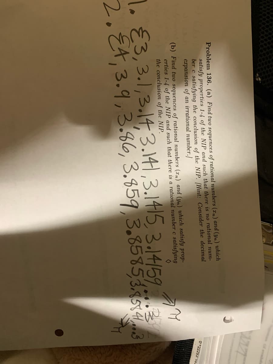 of availab
Problem 136. (a) Find two sequences of rational numbers (xn) and (Yn) which
satisfy properties 1-4 of the NIP and such that there is no rational num-
ber c satisfying the conclusion of the NIP. [Hint: Consider the decimal
expansion of an irrational number.]
O"22293"1U
(b) Find two sequences of rational numbers (xn) and (yn) which satisfy prop-
erties 1-4 of the NIP and such that there is a rational number c satisfying
the conclusion of the NIP.
E3,3.1,3.14,3.141,3.1415, 3.14/59
2.E4,3.9,3.86, 3.859,3.858583
