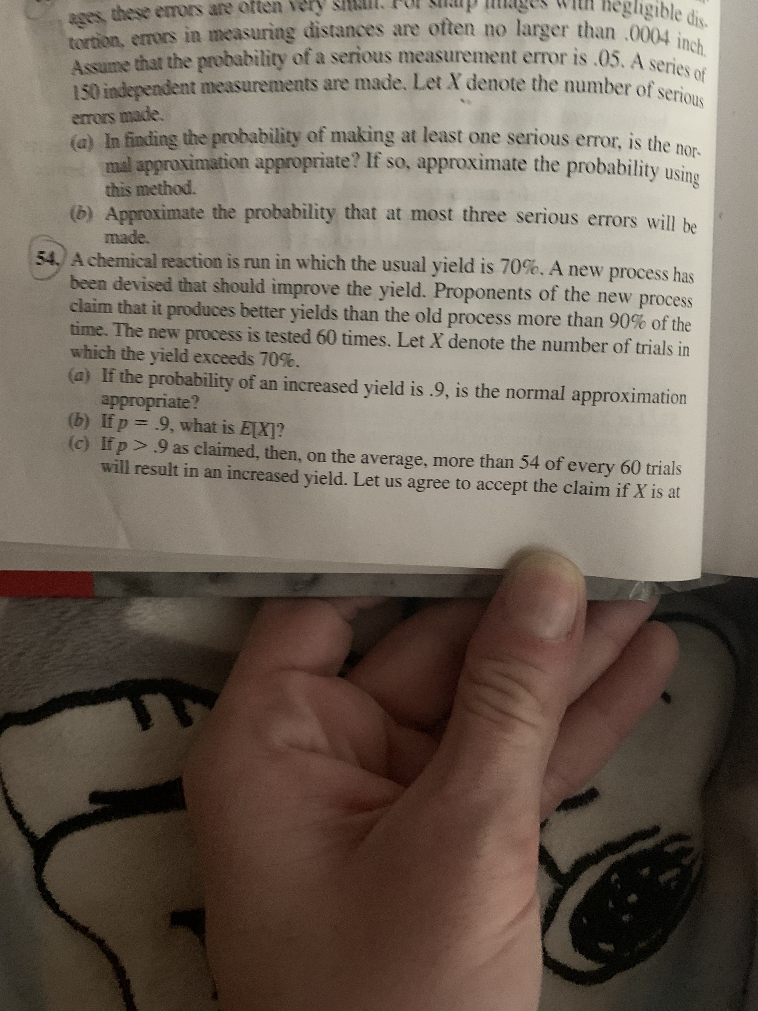 ages, these erors are often very
tortion, erors in measuring distances are often no larger than 000 s
Assume that the probability of a serious measureent error is .05, A soch.
150 independent measurements are made, Let X denote the number of serious
negligible dis
errors made.
(a) In finding the probability of making at least one serious error., is the no
mal approximation appropriate? If so, approximate the probability usine
this method.
(b) Approximate the probability that at most three serious errors will he
made.
54.) Achemical reaction is run in which the usual yield is 70%. A new process has
been devised that should improve the yield. Proponents of the new process
claim that it produces better yields than the old process more than 90% of the
time. The new process is tested 60 times. Let X denote the number of trials in
which the yield exceeds 70%.
(a) If the probability of an increased yield is .9, is the normal approximation
appropriate?
(b) If p = 9, what is E[X]?
(c) If p>.9 as claimed, then, on the average, more than 54 of every 60 trials
will result in an increased yield. Let us agree to accept the claim if X is at
%3D

