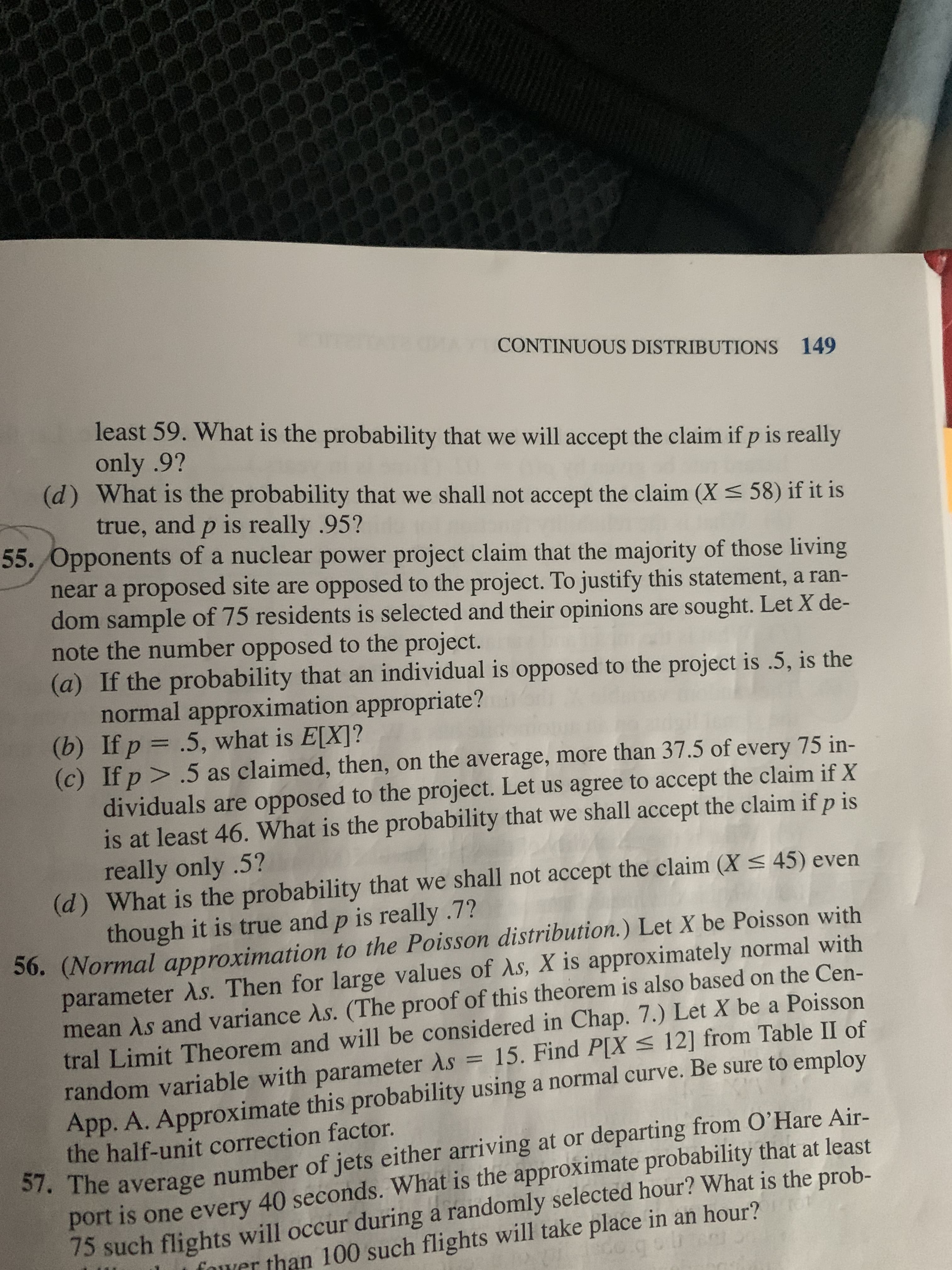 CONTINUOUS DISTRIBUTIONS 149
least 59. What is the probability that we will accept the claim if p is really
only .9?
(d) What is the probability that we shall not accept the claim (X < 58) if it is
true, and p is really .95?
55. Opponents of a nuclear power project claim that the majority of those living
near a proposed site are opposed to the project. To justify this statement, a ran-
dom sample of 75 residents is selected and their opinions are sought. Let X de-
note the number opposed to the project.
(a) If the probability that an individual is opposed to the project is .5, is the
normal approximation appropriate?
(b) If p = .5, what is E[X]?
(c) If p > .5 as claimed, then, on the average, more than 37.5 of every 75 in-
dividuals are opposed to the project. Let us agree to accept the claim if X
is at least 46. What is the probability that we shall accept the claim if p is
really only .5?
(d) What is the probability that we shall not accept the claim (X < 45) even
though it is true and p is really .7?
56. (Normal approximation to the Poisson distribution.) Let X be Poisson with
parameter As. Then for large values of As, X is approximately normal with
mean As and variance As. (The proof of this theorem is also based on the Cen-
tral Limit Theorem and will be considered in Chap. 7.) Let X be a Poisson
random variable with parameter As = 15. Find P[X < 12] from Table II of
App. A. Approximate this probability using a normal curve. Be sure to employ
the half-unit correction factor.
57. The average number of jets either arriving at or departing from O’Hare Air-
port is one every 40 seconds. What is the approximate probability that at least
75 such flights will occur during a randomly selected hour? What is the prob-
fower than 100 such flights will take place in an hour?
do.gobtam
