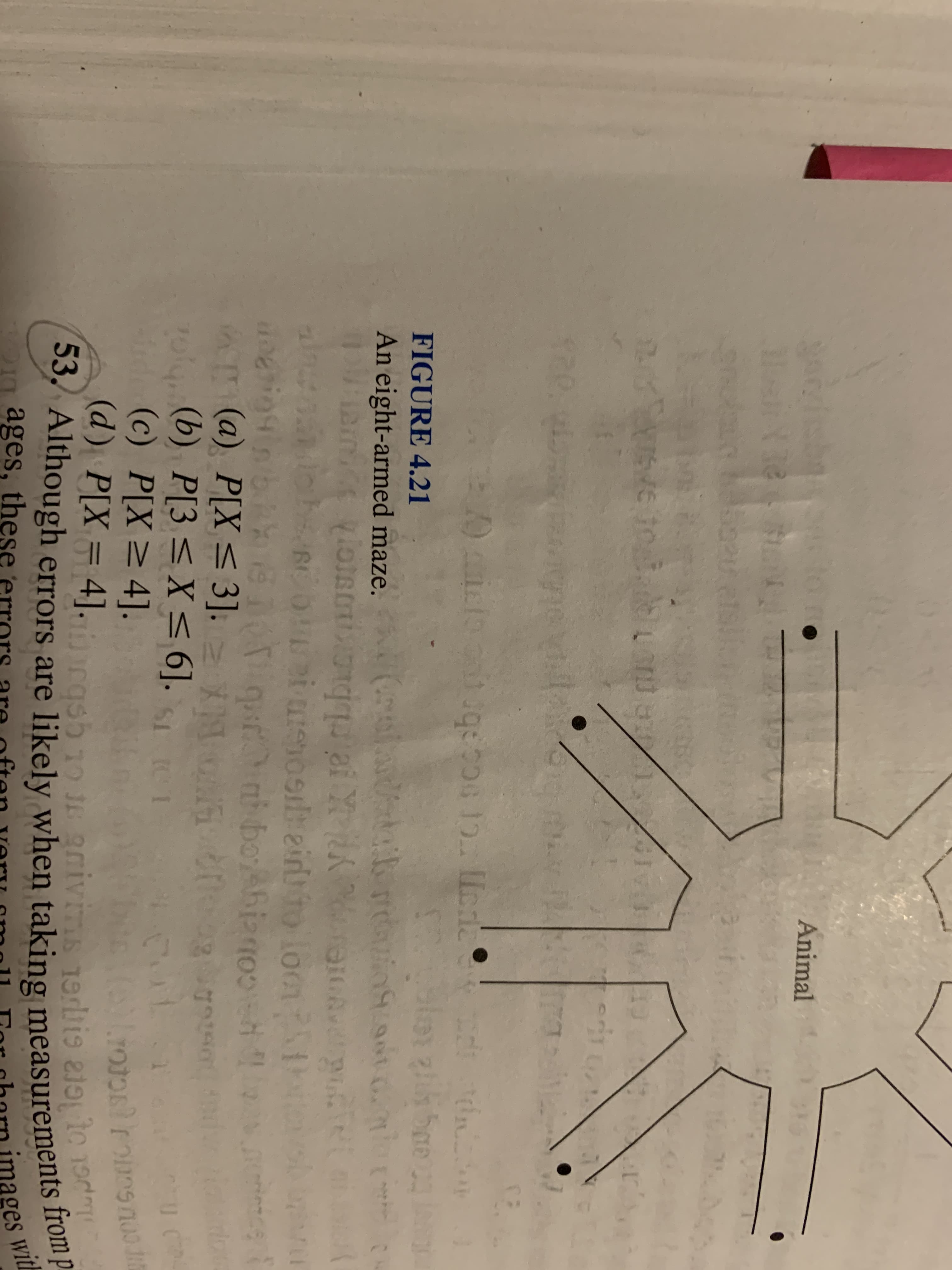 Animal
FIGURE 4.21
An eight-armed maze. ad ri
i ureoseirto loon
(a) P[X < 3]. z XN ogg
oly
(b) 1
P[3 <X< 6].
(c) P[X>4].
(@) P[X = 4]. ash 1o Je aaivins 1eris a11019
Although errors are likely when taking measurements from
ages, these
mages with
