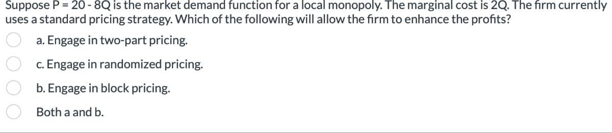 Suppose P = 20 - 8Q is the market demand function for a local monopoly. The marginal cost is 2Q. The firm currently
uses a standard pricing strategy. Which of the following will allow the firm to enhance the profits?
a. Engage in two-part pricing.
c. Engage in randomized pricing.
b. Engage in block pricing.
Both a and b.
000 0