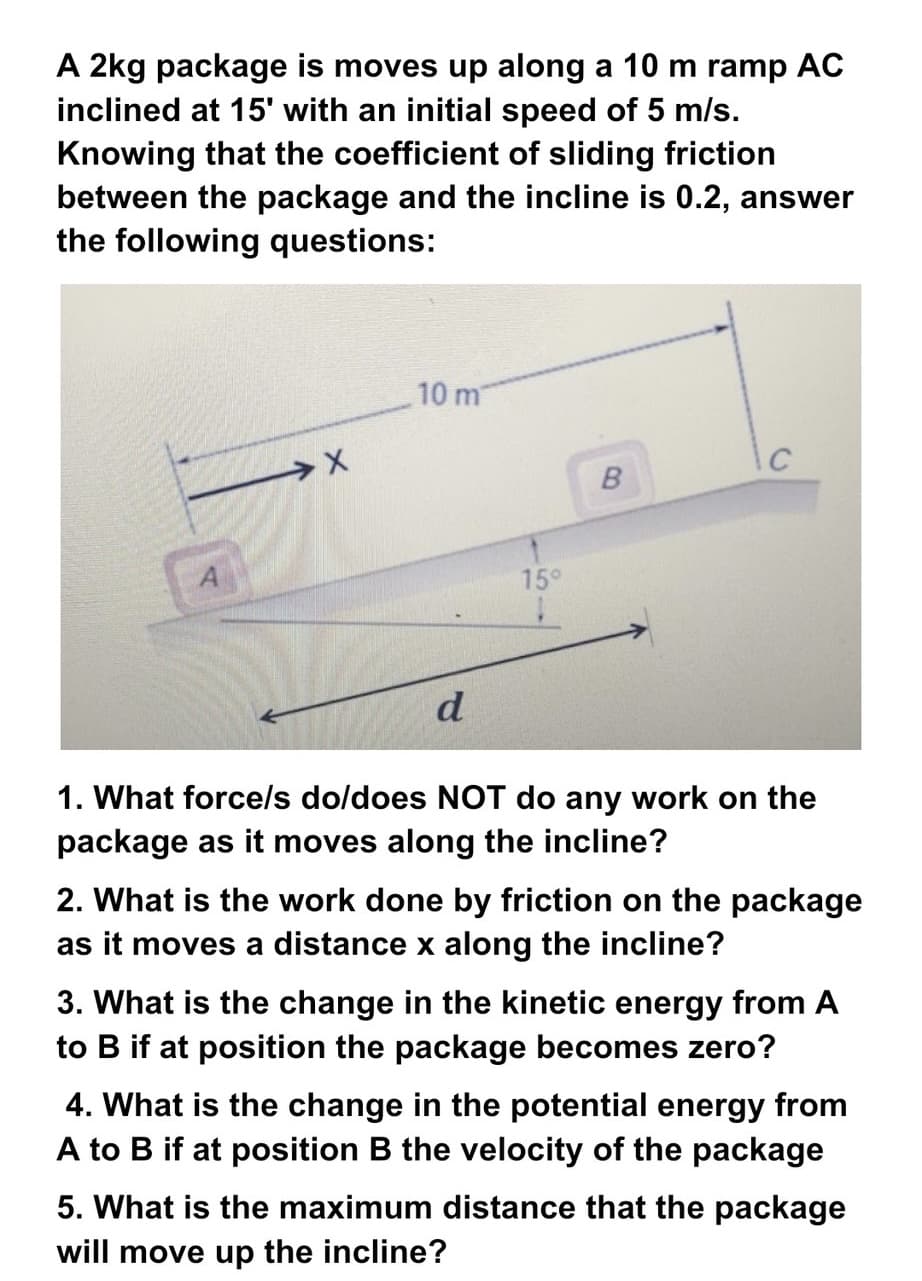 A 2kg package is moves up along a 10 m ramp AC
inclined at 15' with an initial speed of 5 m/s.
Knowing that the coefficient of sliding friction
between the package and the incline is 0.2, answer
the following questions:
10 m
B
15°
d
1. What force/s do/does NOT do any work on the
package as it moves along the incline?
2. What is the work done by friction on the package
as it moves a distance x along the incline?
3. What is the change in the kinetic energy from A
to B if at position the package becomes zero?
4. What is the change in the potential energy from
A to B if at position B the velocity of the package
5. What is the maximum distance that the package
will move up the incline?
