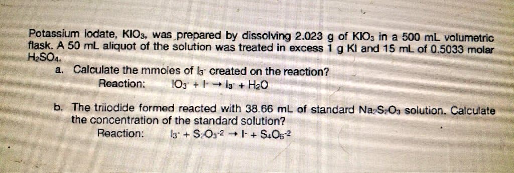 Potassium lodate, KIO3, was prepared by dissolving 2.023 g of KIO3 in a 500 mL volumetric
flask. A 50 mL aliquot of the solution was treated in excess 1g Kl and 15 mL of 0.5033 molar
HSO4.
a. Calculate the mmoles of la created on the reaction?
Reaction:
10, +1y + H20
b. The triiodide formed reacted with 38.66 mL of standard Na S0, solution. Calculate
the concentration of the standard solution?
Reaction:
+ SOg2 +S.Os2
