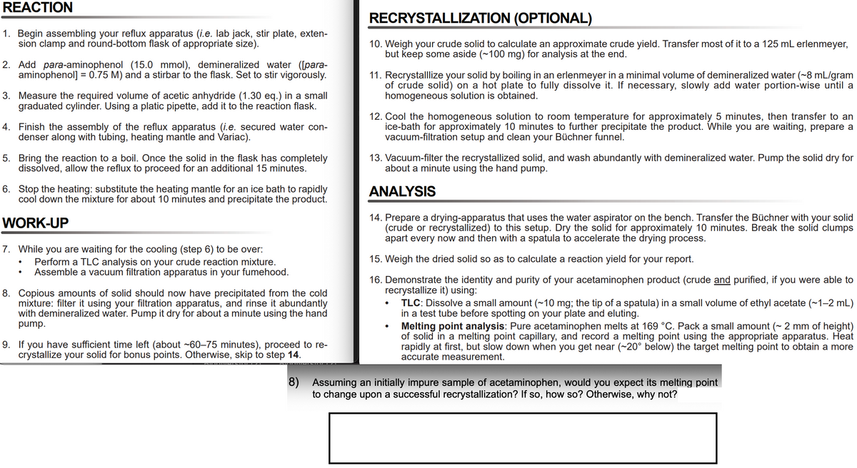 REACTION
RECRYSTALLIZATION (OPTIONAL)
1. Begin assembling your reflux apparatus (i.e. lab jack, stir plate, exten-
sion clamp and round-bottom flask of appropriate size).
10. Weigh your crude solid to calculate an approximate crude yield. Transfer most of it to a 125 mL erlenmeyer,
but keep some aside (~100 mg) for analysis at the end.
2. Add para-aminophenol (15.0 mmol), demineralized water ([para-
aminophenol] = 0.75 M) and a stirbar to the flask. Set to stir vigorously.
11. Recrystallize your solid by boiling in an erlenmeyer in a minimal volume of demineralized water (~8 mL/gram
of crude solid) on a hot plate to fully dissolve it. If necessary, slowly add water portion-wise until a
homogeneous solution is obtained.
3. Measure the required volume of acetic anhydride (1.30 eq.) in a small
graduated cylinder. Using a platic pipette, add it to the reaction flask.
4. Finish the assembly of the reflux apparatus (i.e. secured water con-
denser along with tubing, heating mantle and Variac).
12. Cool the homogeneous solution to room temperature for approximately 5 minutes, then transfer to an
ice-bath for approximately 10 minutes to further precipitate the product. While you are waiting, prepare a
vacuum-filtration setup and clean your Büchner funnel.
5. Bring the reaction to a boil. Once the solid in the flask has completely
dissolved, allow the reflux to proceed for an additional 15 minutes.
13. Vacuum-filter the recrystallized solid, and wash abundantly with demineralized water. Pump the solid dry for
about a minute using the hand pump.
6. Stop the heating: substitute the heating mantle for an ice bath to rapidly
cool down the mixture for about 10 minutes and precipitate the product.
ANALYSIS
14. Prepare a drying-apparatus that uses the water aspirator on the bench. Transfer the Büchner with your solid
(crude or recrystallized) to this setup. Dry the solid for approximately 10 minutes. Break the solid clumps
apart every now and then with a spatula to accelerate the drying process.
WORK-UP
7. While you are waiting for the cooling (step 6) to be over:
Perform a TLC analysis on your crude reaction mixture.
Assemble a vacuum filtration apparatus in your fumehood.
15. Weigh the dried solid so as to calculate a reaction yield for your report.
16. Demonstrate the identity and purity of your acetaminophen product (crude and purified, if you were able to
recrystallize it) using:
TLC: Dissolve a small amount (~10 mg; the tip of a spatula) in a small volume of ethyl acetate (~1-2 mL)
in a test tube before spotting on your plate and eluting.
Melting point analysis: Pure acetaminophen melts at 169 °C. Pack a small amount (~ 2 mm of height)
of solid in a melting point capillary, and record a melting point using the appropriate apparatus. Heat
rapidly at first, but slow down when you get near (~20° below) the target melting point to obtain a more
accurate measurement.
8. Copious amounts of solid should now have precipitated from the cold
mixture: filter it using your filtration apparatus, and rinse it abundantly
with demineralized water. Pump it dry for about a minute using the hand
pump.
9. If
you have sufficient time left (about ~60–75 minutes), proceed to re-
crystallize your solid for bonus points. Otherwise, skip to step 14.
8)
Assuming an initially impure sample of acetaminophen, would you expect its melting point
to change upon a successful recrystallization? If so, how so? Otherwise, why not?
