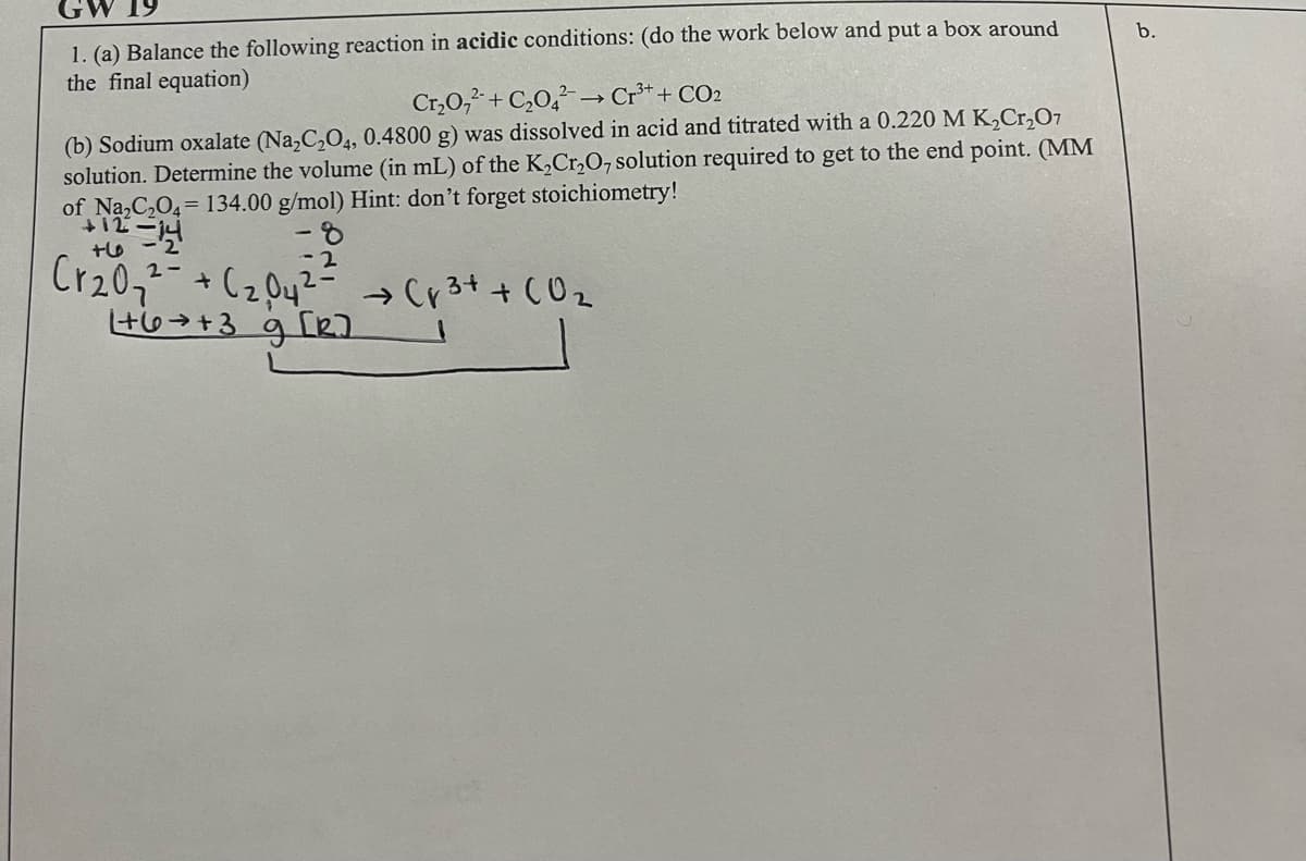 b.
1. (a) Balance the following reaction in acidic conditions: (do the work below and put a box around
the final equation)
Cr³+ + CO2
Cr₂O₂+C₂04²-
(b) Sodium oxalate (Na₂C₂O4, 0.4800 g) was dissolved in acid and titrated with a 0.220 M K₂Cr₂O7
solution. Determine the volume (in mL) of the K₂Cr₂O7 solution required to get to the end point. (MM
of Na₂C₂O4= 134.00 g/mol) Hint: don't forget stoichiometry!
+12=14
8
+6
- 2
Cr₂0₂2² + (₂04² → Cr³+ + CO₂
2-
1+6+3 g [R]