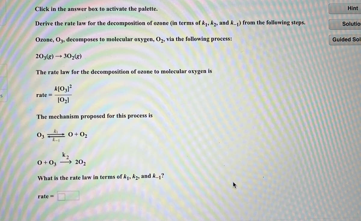 Click in the answer box to activate the palette.
Hint
Derive the rate law for the decomposition of ozone (in terms of k,, k2, and k_1) from the following steps.
Solutio
Ozone, O3, decomposes to molecular oxygen, O2, via the following process:
Guided Sol
203(g) → 302g)
The rate law for the decomposition of ozone to molecular oxygen is
rate =
[02]
The mechanism proposed for this process is
03
0+O2
0+03 → 202
What is the rate law in terms of k1, k2, and k_1?
rate =
