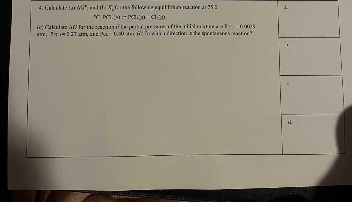 4. Calculate (a) AG°, and (b) K, for the following equilibrium reaction at 25.0
a.
°C. PCl,(g) = PCl;(g) + Cl½(g)
(c) Calculate AG for the reaction if the partial pressures of the initial mixture are PPCIL = 0.0029
atm, PPCls= 0.27 atm, and PC2= 0.40 atm. (d) In which direction is the spontaneous reaction?
b.
d.
