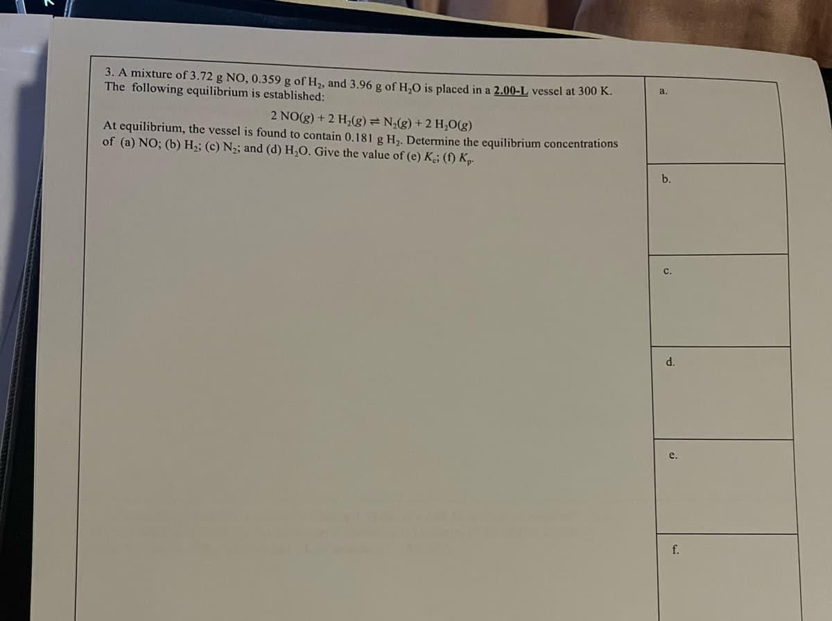 3. A mixture of 3.72 g NO, 0.359 g of H, and 3.96 g of H,O is placed in a 2.00-L vessel at 300 K.
The following equilibrium is established:
a.
2 NO(g) + 2 H,(g)= N(g) + 2 H,O(g)
At equilibrium, the vessel is found to contain 0.181 g H,. Determine the equilibrium concentrations
of (a) NO; (b) H2; (c) N2; and (d) H,O. Give the value of (e) K; (f) Kp.
b.
с.
d.
e.
f.

