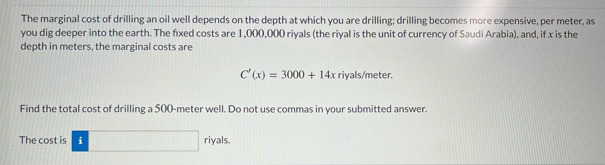 The marginal cost of drilling an oil well depends on the depth at which you are drilling; drilling becomes more expensive, per meter, as
you dig deeper into the earth. The fixed costs are 1,000,000 riyals (the riyal is the unit of currency of Saudi Arabia), and, if x is the
depth in meters, the marginal costs are
C' (x) =
= 3000 + 14x riyals/meter.
Find the total cost of drilling a 500-meter well. Do not use commas in your submitted answer.
The cost is
i
riyals.
