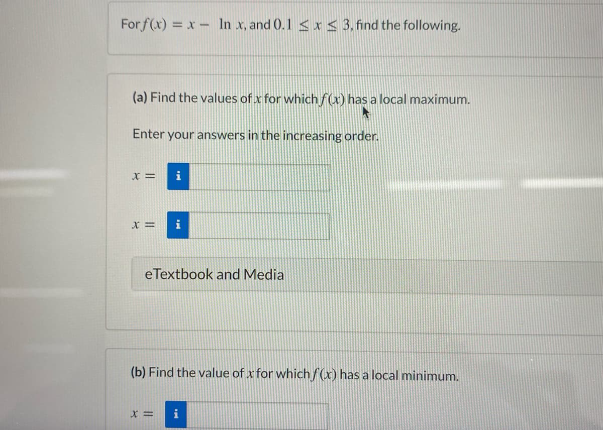 For f(x) = x- In x, and 0.1 <x < 3, find the following.
(a) Find the values of x for which f(x) has a local maximum.
Enter your answers in the increasing order.
i
X =
i
eTextbook and Media
(b) Find the value of x for whichf(x) has a local minimum.
X =
i
