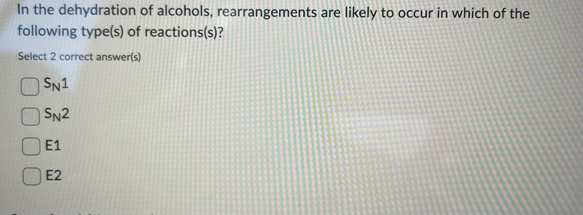 In the dehydration of alcohols, rearrangements are likely to occur in which of the
following type(s) of reactions(s)?
Select 2 correct answer(s)
SN1
SN2
E1
E2