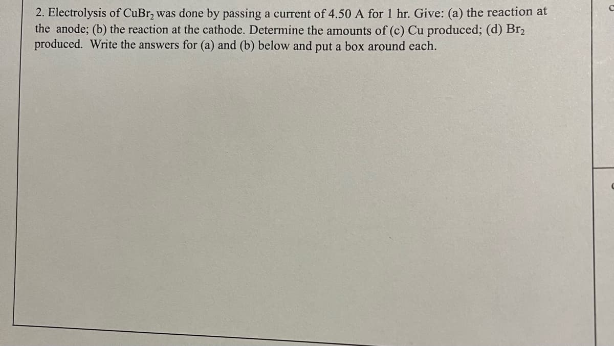 2. Electrolysis of CuBr₂ was done by passing a current of 4.50 A for 1 hr. Give: (a) the reaction at
the anode; (b) the reaction at the cathode. Determine the amounts of (c) Cu produced; (d) Br2
produced. Write the answers for (a) and (b) below and put a box around each.