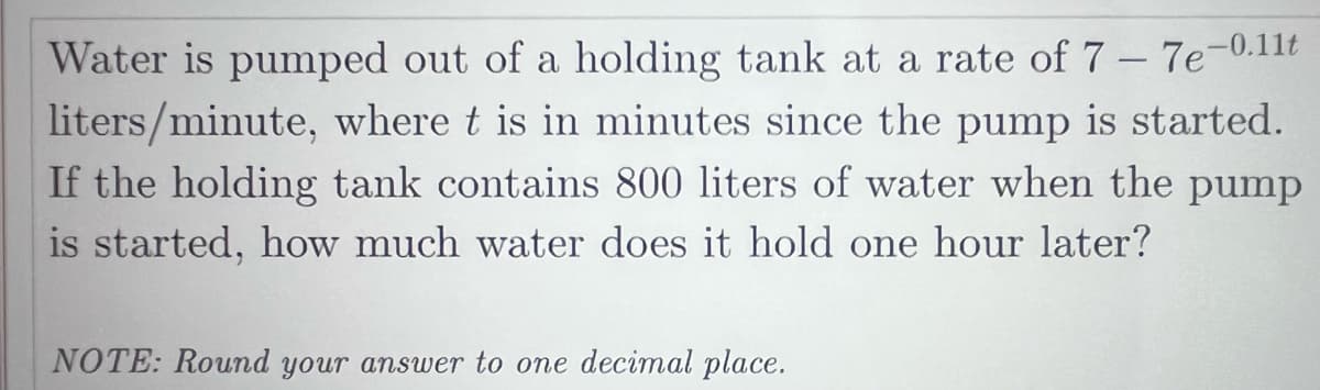 Water is pumped out of a holding tank at a rate of 7 – 7e-0.11t
liters/minute, where t is in minutes since the pump is started.
If the holding tank contains 800 liters of water when the pump
is started, how much water does it hold one hour later?
NOTE: Round your answer to one decimal place.
