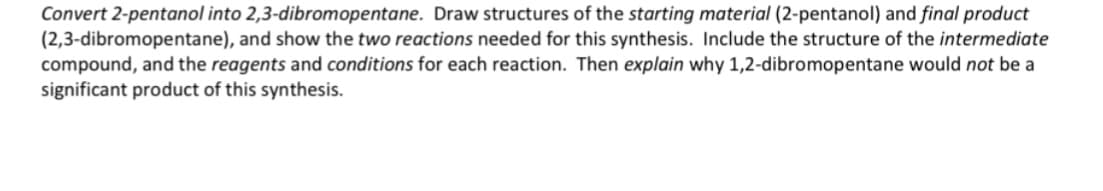 Convert 2-pentanol into 2,3-dibromopentane. Draw structures of the starting material (2-pentanol) and final product
(2,3-dibromopentane), and show the two reactions needed for this synthesis. Include the structure of the intermediate
compound, and the reagents and conditions for each reaction. Then explain why 1,2-dibromopentane would not be a
significant product of this synthesis.