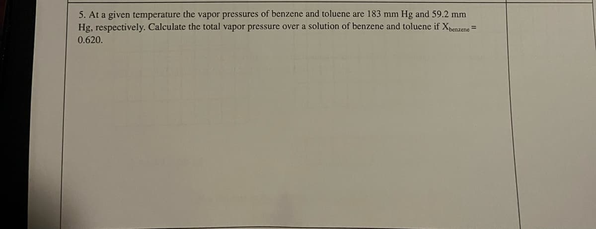 5. At a given temperature the vapor pressures of benzene and toluene are 183 mm Hg and 59.2 mm
Hg, respectively. Calculate the total vapor pressure over a solution of benzene and toluene if Xenzene =
0.620.
