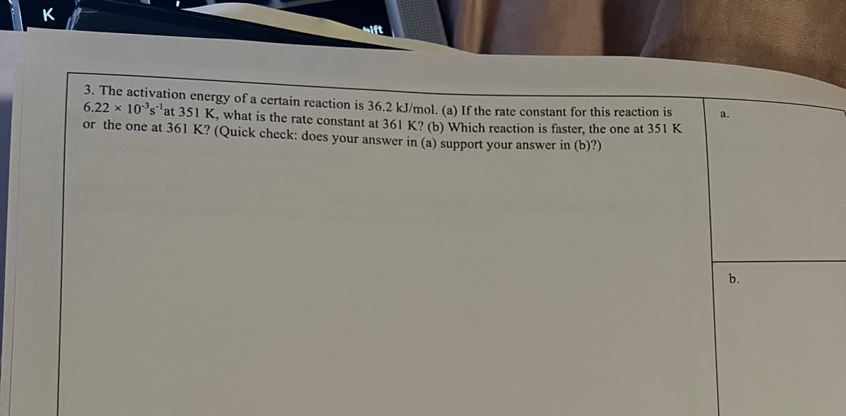 K
3. The activation energy of a certain reaction is 36.2 kJ/mol. (a) If the rate constant for this reaction is
6.22 x 10°s at 351 K, what is the rate constant at 361 K? (b) Which reaction is faster, the one at 351 K
or the one at 361 K? (Quick check: does your answer in (a) support your answer in (b)?)
a.
b.
