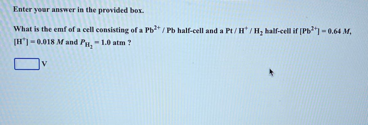 Enter
your answer in the provided box.
What is the emf of a cell consisting of a Pb2+ / Pb half-cell and a Pt / H / H₂ half-cell if [Pb²+] = 0.64 M,
[H] = 0.018 M and PH₂ = 1.0 atm ?
V