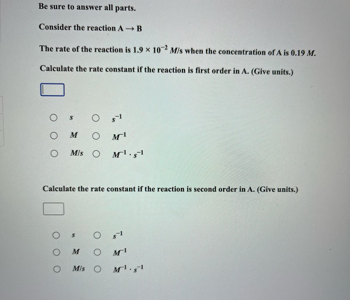 Be sure to answer all parts.
Consider the reaction A- B
The rate of the reaction is 1.9 × 10 M/s when the concentration of A is 0.19 M.
Calculate the rate constant if the reaction is first order in A. (Give units.)
M/s O
Calculate the rate constant if the reaction is second order in A. (Give units.)
Mls O
